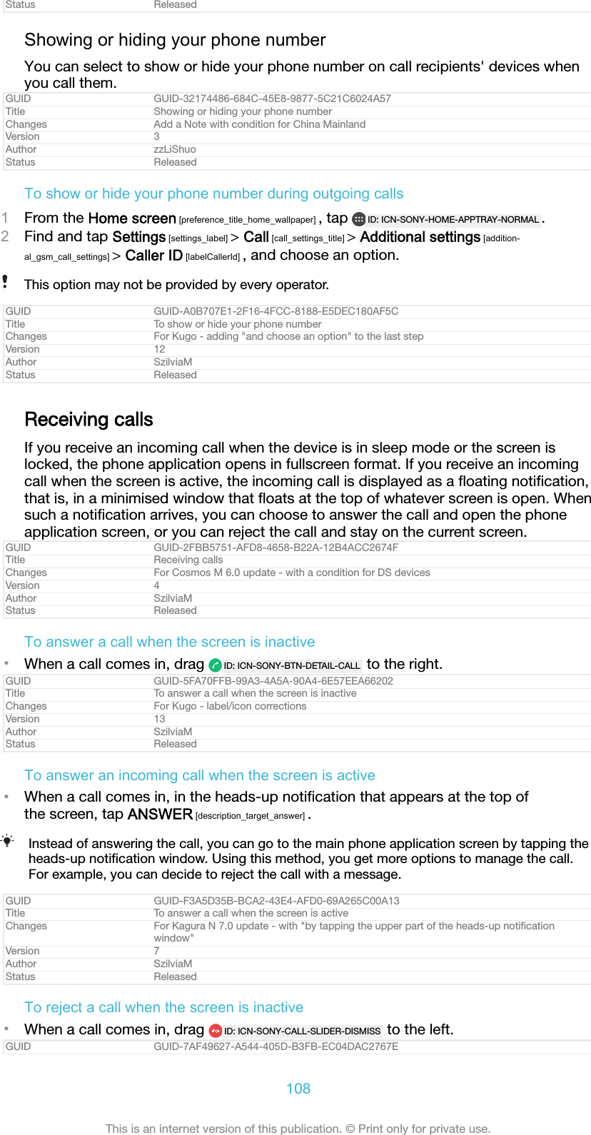 Status ReleasedShowing or hiding your phone numberYou can select to show or hide your phone number on call recipients&apos; devices whenyou call them.GUID GUID-32174486-684C-45E8-9877-5C21C6024A57Title Showing or hiding your phone numberChanges Add a Note with condition for China MainlandVersion 3Author zzLiShuoStatus ReleasedTo show or hide your phone number during outgoing calls1From the Home screen [preference_title_home_wallpaper] , tap  ID: ICN-SONY-HOME-APPTRAY-NORMAL .2Find and tap Settings [settings_label] &gt; Call [call_settings_title] &gt; Additional settings [addition-al_gsm_call_settings] &gt; Caller ID [labelCallerId] , and choose an option.This option may not be provided by every operator.GUID GUID-A0B707E1-2F16-4FCC-8188-E5DEC180AF5CTitle To show or hide your phone numberChanges For Kugo - adding &quot;and choose an option&quot; to the last stepVersion 12Author SzilviaMStatus ReleasedReceiving callsIf you receive an incoming call when the device is in sleep mode or the screen islocked, the phone application opens in fullscreen format. If you receive an incomingcall when the screen is active, the incoming call is displayed as a ﬂoating notiﬁcation,that is, in a minimised window that ﬂoats at the top of whatever screen is open. Whensuch a notiﬁcation arrives, you can choose to answer the call and open the phoneapplication screen, or you can reject the call and stay on the current screen.GUID GUID-2FBB5751-AFD8-4658-B22A-12B4ACC2674FTitle Receiving callsChanges For Cosmos M 6.0 update - with a condition for DS devicesVersion 4Author SzilviaMStatus ReleasedTo answer a call when the screen is inactive•When a call comes in, drag  ID: ICN-SONY-BTN-DETAIL-CALL  to the right.GUID GUID-5FA70FFB-99A3-4A5A-90A4-6E57EEA66202Title To answer a call when the screen is inactiveChanges For Kugo - label/icon correctionsVersion 13Author SzilviaMStatus ReleasedTo answer an incoming call when the screen is active•When a call comes in, in the heads-up notiﬁcation that appears at the top ofthe screen, tap ANSWER [description_target_answer] .Instead of answering the call, you can go to the main phone application screen by tapping theheads-up notiﬁcation window. Using this method, you get more options to manage the call.For example, you can decide to reject the call with a message.GUID GUID-F3A5D35B-BCA2-43E4-AFD0-69A265C00A13Title To answer a call when the screen is activeChanges For Kagura N 7.0 update - with &quot;by tapping the upper part of the heads-up notiﬁcationwindow&quot;Version 7Author SzilviaMStatus ReleasedTo reject a call when the screen is inactive•When a call comes in, drag  ID: ICN-SONY-CALL-SLIDER-DISMISS  to the left.GUID GUID-7AF49627-A544-405D-B3FB-EC04DAC2767E108This is an internet version of this publication. © Print only for private use.