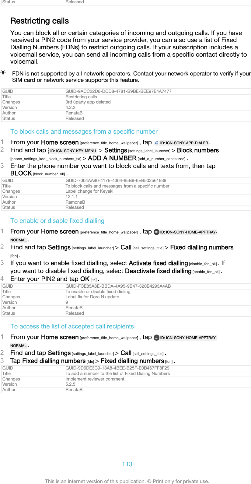 Status ReleasedRestricting callsYou can block all or certain categories of incoming and outgoing calls. If you havereceived a PIN2 code from your service provider, you can also use a list of FixedDialling Numbers (FDNs) to restrict outgoing calls. If your subscription includes avoicemail service, you can send all incoming calls from a speciﬁc contact directly tovoicemail.FDN is not supported by all network operators. Contact your network operator to verify if yourSIM card or network service supports this feature.GUID GUID-9ACC22D6-DCD8-4781-B9BE-BEE97E4A7477Title Restricting callsChanges 3rd üparty app deletedVersion 4.2.2Author RenataBStatus ReleasedTo block calls and messages from a specific number1From your Home screen [preference_title_home_wallpaper] , tap  ID: ICN-SONY-APP-DIALER .2Find and tap  ID: ICN-SONY-KEY-MENU  &gt; Settings [settings_label_launcher] &gt; Block numbers[phone_settings_kddi_block_numbers_txt] &gt; ADD A NUMBER [add_a_number_capitalized] .3Enter the phone number you want to block calls and texts from, then tapBLOCK [block_number_ok] .GUID GUID-7004AA90-417E-4304-85B9-6EB502561939Title To block calls and messages from a speciﬁc numberChanges Label change for KeyakiVersion 12.1.1Author RamonaBStatus ReleasedTo enable or disable fixed dialling1From your Home screen [preference_title_home_wallpaper] , tap  ID: ICN-SONY-HOME-APPTRAY-NORMAL .2Find and tap Settings [settings_label_launcher] &gt; Call [call_settings_title] &gt; Fixed dialling numbers[fdn] .3If you want to enable ﬁxed dialling, select Activate fixed dialling [disable_fdn_ok] . Ifyou want to disable ﬁxed dialling, select Deactivate fixed dialling [enable_fdn_ok] .4Enter your PIN2 and tap OK [ok] .GUID GUID-FCE85A8E-BBDA-4A95-9B47-320B4293A4ABTitle To enable or disable ﬁxed dialingChanges Label ﬁx for Dora N updateVersion 9Author RenataBStatus ReleasedTo access the list of accepted call recipients1From your Home screen [preference_title_home_wallpaper] , tap  ID: ICN-SONY-HOME-APPTRAY-NORMAL .2Find and tap Settings [settings_label_launcher] &gt; Call [call_settings_title] .3Tap Fixed dialling numbers [fdn] &gt; Fixed dialling numbers [fdn] .GUID GUID-9D6DE3C9-13A8-4BEE-B25F-E0B467FF8F29Title To add a number to the list of Fixed Dialing NumbersChanges Implement reviewer commentVersion 5.2.5Author RenataB113This is an internet version of this publication. © Print only for private use.