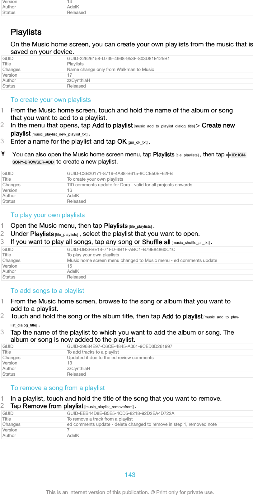 Version 14Author AdelKStatus ReleasedPlaylistsOn the Music home screen, you can create your own playlists from the music that issaved on your device.GUID GUID-22626158-D739-4968-953F-803D81E125B1Title PlaylistsChanges Name change only from Walkman to MusicVersion 17Author zzCynthiaHStatus ReleasedTo create your own playlists1From the Music home screen, touch and hold the name of the album or songthat you want to add to a playlist.2In the menu that opens, tap Add to playlist [music_add_to_playlist_dialog_title] &gt; Create newplaylist [music_playlist_new_playlist_txt] .3Enter a name for the playlist and tap OK [gui_ok_txt] .You can also open the Music home screen menu, tap Playlists [tile_playlists] , then tap  ID: ICN-SONY-BROWSER-ADD  to create a new playlist.GUID GUID-C3B20171-8719-4A88-B615-8CCE50EF62FBTitle To create your own playlistsChanges TID comments update for Dora - valid for all projects onwardsVersion 16Author AdelKStatus ReleasedTo play your own playlists1Open the Music menu, then tap Playlists [tile_playlists] .2Under Playlists [tile_playlists] , select the playlist that you want to open.3If you want to play all songs, tap any song or Shuffle all [music_shuffle_all_txt] .GUID GUID-DB3FBE14-71FD-4B1F-ABC1-B79E84860C1CTitle To play your own playlistsChanges Music home screen menu changed to Music menu - ed comments updateVersion 15Author AdelKStatus ReleasedTo add songs to a playlist1From the Music home screen, browse to the song or album that you want toadd to a playlist.2Touch and hold the song or the album title, then tap Add to playlist [music_add_to_play-list_dialog_title] .3Tap the name of the playlist to which you want to add the album or song. Thealbum or song is now added to the playlist.GUID GUID-39684E97-C6CE-4845-A001-9CED3D261997Title To add tracks to a playlistChanges Updated it due to the ed review commentsVersion 13Author zzCynthiaHStatus ReleasedTo remove a song from a playlist1In a playlist, touch and hold the title of the song that you want to remove.2Tap Remove from playlist [music_playlist_removefrom] .GUID GUID-EEB44D8E-B5E5-4CD5-8218-92D2EA4D722ATitle To remove a track from a playlistChanges ed comments update - delete changed to remove in step 1, removed noteVersion 7Author AdelK143This is an internet version of this publication. © Print only for private use.