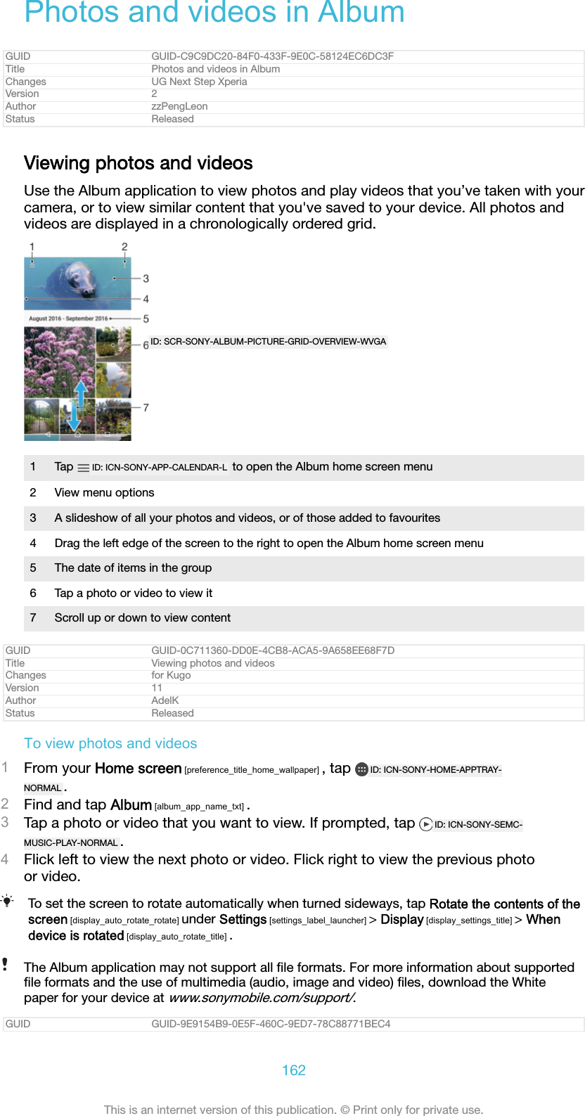 Photos and videos in AlbumGUID GUID-C9C9DC20-84F0-433F-9E0C-58124EC6DC3FTitle Photos and videos in AlbumChanges UG Next Step XperiaVersion 2Author zzPengLeonStatus ReleasedViewing photos and videosUse the Album application to view photos and play videos that you’ve taken with yourcamera, or to view similar content that you&apos;ve saved to your device. All photos andvideos are displayed in a chronologically ordered grid.ID: SCR-SONY-ALBUM-PICTURE-GRID-OVERVIEW-WVGA1Tap  ID: ICN-SONY-APP-CALENDAR-L  to open the Album home screen menu2 View menu options3 A slideshow of all your photos and videos, or of those added to favourites4 Drag the left edge of the screen to the right to open the Album home screen menu5 The date of items in the group6 Tap a photo or video to view it7 Scroll up or down to view contentGUID GUID-0C711360-DD0E-4CB8-ACA5-9A658EE68F7DTitle Viewing photos and videosChanges for KugoVersion 11Author AdelKStatus ReleasedTo view photos and videos1From your Home screen [preference_title_home_wallpaper] , tap  ID: ICN-SONY-HOME-APPTRAY-NORMAL .2Find and tap Album [album_app_name_txt] .3Tap a photo or video that you want to view. If prompted, tap  ID: ICN-SONY-SEMC-MUSIC-PLAY-NORMAL .4Flick left to view the next photo or video. Flick right to view the previous photoor video.To set the screen to rotate automatically when turned sideways, tap Rotate the contents of thescreen [display_auto_rotate_rotate] under Settings [settings_label_launcher] &gt; Display [display_settings_title] &gt; Whendevice is rotated [display_auto_rotate_title] .The Album application may not support all ﬁle formats. For more information about supportedﬁle formats and the use of multimedia (audio, image and video) ﬁles, download the Whitepaper for your device at www.sonymobile.com/support/.GUID GUID-9E9154B9-0E5F-460C-9ED7-78C88771BEC4162This is an internet version of this publication. © Print only for private use.
