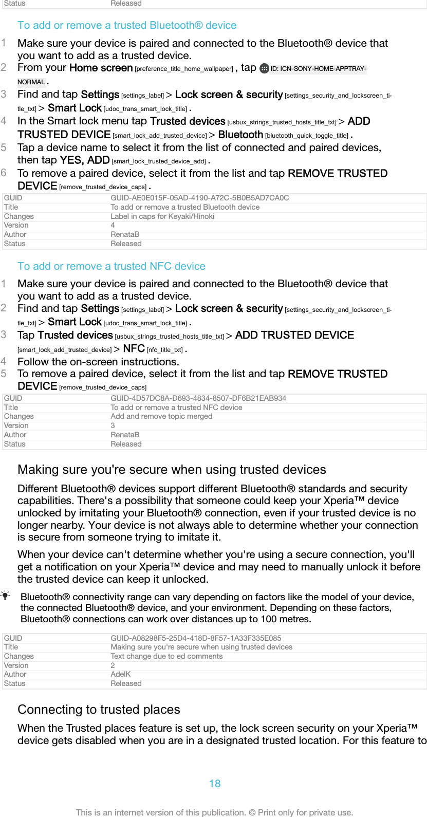 Status ReleasedTo add or remove a trusted Bluetooth® device1Make sure your device is paired and connected to the Bluetooth® device thatyou want to add as a trusted device.2From your Home screen [preference_title_home_wallpaper] , tap  ID: ICN-SONY-HOME-APPTRAY-NORMAL .3Find and tap Settings [settings_label] &gt; Lock screen &amp; security [settings_security_and_lockscreen_ti-tle_txt] &gt; Smart Lock [udoc_trans_smart_lock_title] .4In the Smart lock menu tap Trusted devices [usbux_strings_trusted_hosts_title_txt] &gt; ADDTRUSTED DEVICE [smart_lock_add_trusted_device] &gt; Bluetooth [bluetooth_quick_toggle_title] .5Tap a device name to select it from the list of connected and paired devices,then tap YES, ADD [smart_lock_trusted_device_add] .6To remove a paired device, select it from the list and tap REMOVE TRUSTEDDEVICE [remove_trusted_device_caps] .GUID GUID-AE0E015F-05AD-4190-A72C-5B0B5AD7CA0CTitle To add or remove a trusted Bluetooth deviceChanges Label in caps for Keyaki/HinokiVersion 4Author RenataBStatus ReleasedTo add or remove a trusted NFC device1Make sure your device is paired and connected to the Bluetooth® device thatyou want to add as a trusted device.2Find and tap Settings [settings_label] &gt; Lock screen &amp; security [settings_security_and_lockscreen_ti-tle_txt] &gt; Smart Lock [udoc_trans_smart_lock_title] .3Tap Trusted devices [usbux_strings_trusted_hosts_title_txt] &gt; ADD TRUSTED DEVICE[smart_lock_add_trusted_device] &gt; NFC [nfc_title_txt] .4Follow the on-screen instructions.5To remove a paired device, select it from the list and tap REMOVE TRUSTEDDEVICE [remove_trusted_device_caps]GUID GUID-4D57DC8A-D693-4834-8507-DF6B21EAB934Title To add or remove a trusted NFC deviceChanges Add and remove topic mergedVersion 3Author RenataBStatus ReleasedMaking sure you&apos;re secure when using trusted devicesDifferent Bluetooth® devices support different Bluetooth® standards and securitycapabilities. There&apos;s a possibility that someone could keep your Xperia™ deviceunlocked by imitating your Bluetooth® connection, even if your trusted device is nolonger nearby. Your device is not always able to determine whether your connectionis secure from someone trying to imitate it.When your device can&apos;t determine whether you&apos;re using a secure connection, you&apos;llget a notiﬁcation on your Xperia™ device and may need to manually unlock it beforethe trusted device can keep it unlocked.Bluetooth® connectivity range can vary depending on factors like the model of your device,the connected Bluetooth® device, and your environment. Depending on these factors,Bluetooth® connections can work over distances up to 100 metres.GUID GUID-A08298F5-25D4-418D-8F57-1A33F335E085Title Making sure you&apos;re secure when using trusted devicesChanges Text change due to ed commentsVersion 2Author AdelKStatus ReleasedConnecting to trusted placesWhen the Trusted places feature is set up, the lock screen security on your Xperia™device gets disabled when you are in a designated trusted location. For this feature to18This is an internet version of this publication. © Print only for private use.