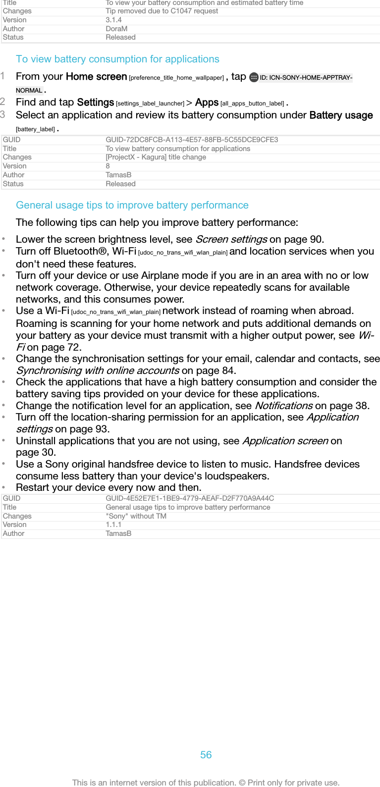 Title To view your battery consumption and estimated battery timeChanges Tip removed due to C1047 requestVersion 3.1.4Author DoraMStatus ReleasedTo view battery consumption for applications1From your Home screen [preference_title_home_wallpaper] , tap  ID: ICN-SONY-HOME-APPTRAY-NORMAL .2Find and tap Settings [settings_label_launcher] &gt; Apps [all_apps_button_label] .3Select an application and review its battery consumption under Battery usage[battery_label] .GUID GUID-72DC8FCB-A113-4E57-88FB-5C55DCE9CFE3Title To view battery consumption for applicationsChanges [ProjectX - Kagura] title changeVersion 8Author TamasBStatus ReleasedGeneral usage tips to improve battery performanceThe following tips can help you improve battery performance:•Lower the screen brightness level, see Screen settings on page 90.•Turn off Bluetooth®, Wi-Fi [udoc_no_trans_wifi_wlan_plain] and location services when youdon&apos;t need these features.•Turn off your device or use Airplane mode if you are in an area with no or lownetwork coverage. Otherwise, your device repeatedly scans for availablenetworks, and this consumes power.•Use a Wi-Fi [udoc_no_trans_wifi_wlan_plain] network instead of roaming when abroad.Roaming is scanning for your home network and puts additional demands onyour battery as your device must transmit with a higher output power, see Wi-Fi on page 72.•Change the synchronisation settings for your email, calendar and contacts, seeSynchronising with online accounts on page 84.•Check the applications that have a high battery consumption and consider thebattery saving tips provided on your device for these applications.•Change the notiﬁcation level for an application, see Notiﬁcations on page 38.•Turn off the location-sharing permission for an application, see Applicationsettings on page 93.•Uninstall applications that you are not using, see Application screen onpage 30.•Use a Sony original handsfree device to listen to music. Handsfree devicesconsume less battery than your device&apos;s loudspeakers.•Restart your device every now and then.GUID GUID-4E52E7E1-1BE9-4779-AEAF-D2F770A9A44CTitle General usage tips to improve battery performanceChanges &quot;Sony&quot; without TMVersion 1.1.1Author TamasB56This is an internet version of this publication. © Print only for private use.