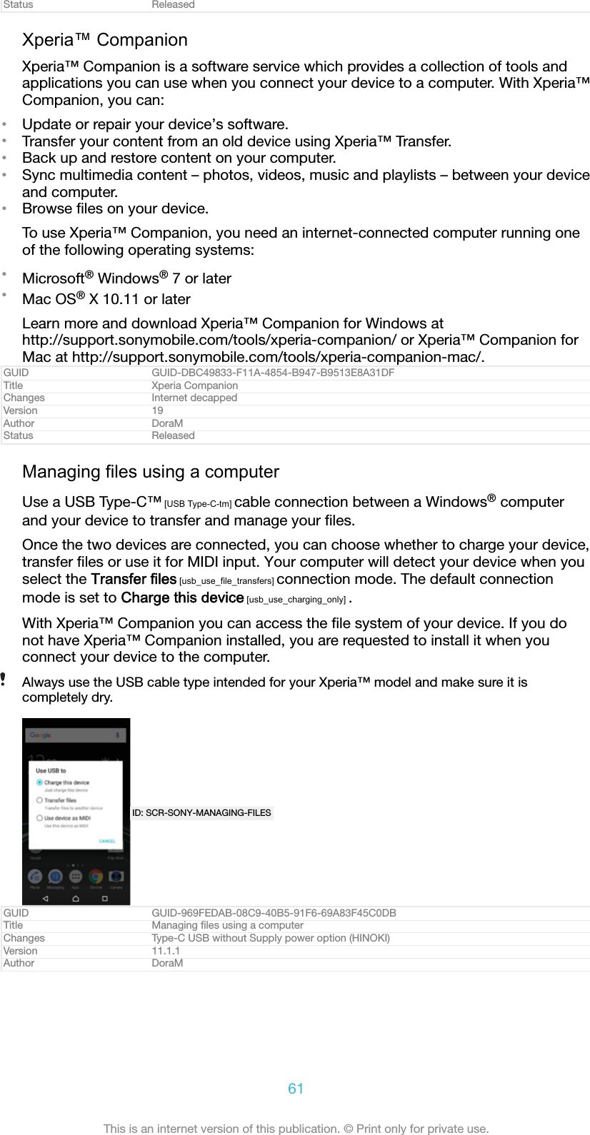 Status ReleasedXperia™ CompanionXperia™ Companion is a software service which provides a collection of tools andapplications you can use when you connect your device to a computer. With Xperia™Companion, you can:•Update or repair your device’s software.•Transfer your content from an old device using Xperia™ Transfer.•Back up and restore content on your computer.•Sync multimedia content – photos, videos, music and playlists – between your deviceand computer.•Browse ﬁles on your device.To use Xperia™ Companion, you need an internet-connected computer running oneof the following operating systems:•Microsoft® Windows® 7 or later•Mac OS® X 10.11 or laterLearn more and download Xperia™ Companion for Windows athttp://support.sonymobile.com/tools/xperia-companion/ or Xperia™ Companion forMac at http://support.sonymobile.com/tools/xperia-companion-mac/.GUID GUID-DBC49833-F11A-4854-B947-B9513E8A31DFTitle Xperia CompanionChanges Internet decappedVersion 19Author DoraMStatus ReleasedManaging files using a computerUse a USB Type-C™ [USB Type-C-tm] cable connection between a Windows® computerand your device to transfer and manage your ﬁles.Once the two devices are connected, you can choose whether to charge your device,transfer ﬁles or use it for MIDI input. Your computer will detect your device when youselect the Transfer files [usb_use_file_transfers] connection mode. The default connectionmode is set to Charge this device [usb_use_charging_only] .With Xperia™ Companion you can access the ﬁle system of your device. If you donot have Xperia™ Companion installed, you are requested to install it when youconnect your device to the computer.Always use the USB cable type intended for your Xperia™ model and make sure it iscompletely dry.ID: SCR-SONY-MANAGING-FILESGUID GUID-969FEDAB-08C9-40B5-91F6-69A83F45C0DBTitle Managing ﬁles using a computerChanges Type-C USB without Supply power option (HINOKI)Version 11.1.1Author DoraM61This is an internet version of this publication. © Print only for private use.