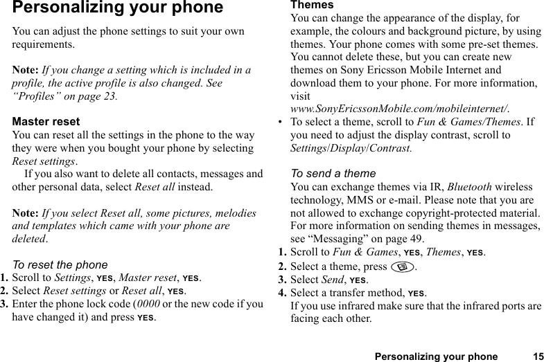 Personalizing your phone 15Personalizing your phoneYou can adjust the phone settings to suit your own requirements.Note: If you change a setting which is included in a profile, the active profile is also changed. See “Profiles” on page 23.Master resetYou can reset all the settings in the phone to the way they were when you bought your phone by selecting Reset settings. If you also want to delete all contacts, messages and other personal data, select Reset all instead.Note: If you select Reset all, some pictures, melodies and templates which came with your phone are deleted.To reset the phone1. Scroll to Settings, YES, Master reset, YES.2. Select Reset settings or Reset all, YES.3. Enter the phone lock code (0000 or the new code if you have changed it) and press YES.ThemesYou can change the appearance of the display, for example, the colours and background picture, by using themes. Your phone comes with some pre-set themes. You cannot delete these, but you can create new themes on Sony Ericsson Mobile Internet and download them to your phone. For more information, visit www.SonyEricssonMobile.com/mobileinternet/.• To select a theme, scroll to Fun &amp; Games/Themes. If you need to adjust the display contrast, scroll to Settings/Display/Contrast.To send a theme You can exchange themes via IR, Bluetooth wireless technology, MMS or e-mail. Please note that you are not allowed to exchange copyright-protected material. For more information on sending themes in messages, see “Messaging” on page 49.1. Scroll to Fun &amp; Games, YES, Themes, YES.2. Select a theme, press  .3. Select Send, YES.4. Select a transfer method, YES.If you use infrared make sure that the infrared ports are facing each other.
