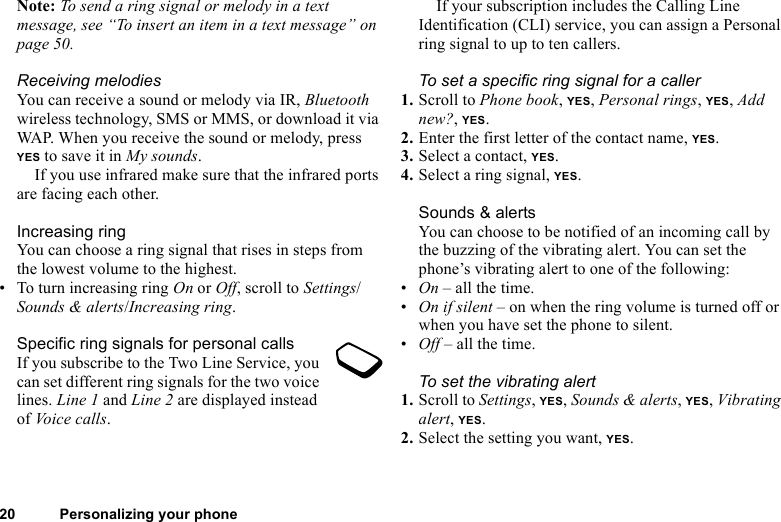 20 Personalizing your phoneNote: To send a ring signal or melody in a text message, see “To insert an item in a text message” on page 50.Receiving melodiesYou can receive a sound or melody via IR, Bluetooth wireless technology, SMS or MMS, or download it via WAP. When you receive the sound or melody, press YES to save it in My sounds.If you use infrared make sure that the infrared ports are facing each other.Increasing ringYou can choose a ring signal that rises in steps from the lowest volume to the highest.• To turn increasing ring On or Off, scroll to Settings/Sounds &amp; alerts/Increasing ring.Specific ring signals for personal callsIf you subscribe to the Two Line Service, you can set different ring signals for the two voice lines. Line 1 and Line 2 are displayed instead of Voice calls.If your subscription includes the Calling Line Identification (CLI) service, you can assign a Personal ring signal to up to ten callers.To set a specific ring signal for a caller1. Scroll to Phone book, YES, Personal rings, YES, Add new?, YES.2. Enter the first letter of the contact name, YES.3. Select a contact, YES.4. Select a ring signal, YES.Sounds &amp; alertsYou can choose to be notified of an incoming call by the buzzing of the vibrating alert. You can set the phone’s vibrating alert to one of the following:•On – all the time.•On if silent – on when the ring volume is turned off or when you have set the phone to silent.•Off – all the time.To set the vibrating alert1. Scroll to Settings, YES, Sounds &amp; alerts, YES, Vibrating alert, YES.2. Select the setting you want, YES.