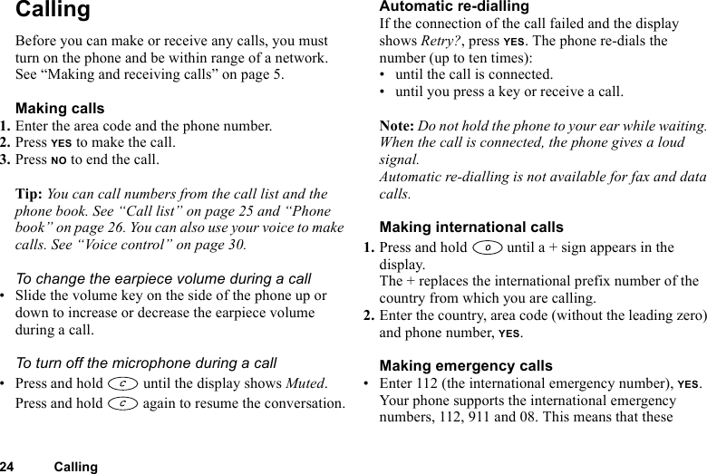 24 CallingCallingBefore you can make or receive any calls, you must turn on the phone and be within range of a network. See “Making and receiving calls” on page 5.Making calls1. Enter the area code and the phone number.2. Press YES to make the call.3. Press NO to end the call.Tip: You can call numbers from the call list and the phone book. See “Call list” on page 25 and “Phone book” on page 26. You can also use your voice to make calls. See “Voice control” on page 30.To change the earpiece volume during a call• Slide the volume key on the side of the phone up or down to increase or decrease the earpiece volume during a call.To turn off the microphone during a call• Press and hold   until the display shows Muted. Press and hold   again to resume the conversation.Automatic re-diallingIf the connection of the call failed and the display shows Retry?, press YES. The phone re-dials the number (up to ten times):• until the call is connected.• until you press a key or receive a call.Note: Do not hold the phone to your ear while waiting. When the call is connected, the phone gives a loud signal.Automatic re-dialling is not available for fax and data calls.Making international calls1. Press and hold   until a + sign appears in the display.The + replaces the international prefix number of the country from which you are calling.2. Enter the country, area code (without the leading zero) and phone number, YES. Making emergency calls• Enter 112 (the international emergency number), YES.Your phone supports the international emergency numbers, 112, 911 and 08. This means that these 