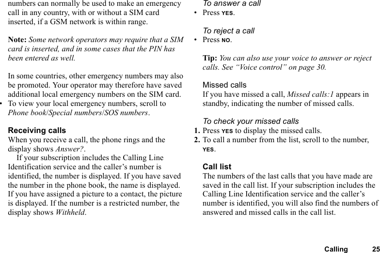 Calling 25numbers can normally be used to make an emergency call in any country, with or without a SIM card inserted, if a GSM network is within range.Note: Some network operators may require that a SIM card is inserted, and in some cases that the PIN has been entered as well.In some countries, other emergency numbers may also be promoted. Your operator may therefore have saved additional local emergency numbers on the SIM card.• To view your local emergency numbers, scroll to Phone book/Special numbers/SOS numbers.Receiving callsWhen you receive a call, the phone rings and the display shows Answer?.If your subscription includes the Calling Line Identification service and the caller’s number is identified, the number is displayed. If you have saved the number in the phone book, the name is displayed. If you have assigned a picture to a contact, the picture is displayed. If the number is a restricted number, the display shows Withheld.To answer a call• Press YES.To reject a call• Press NO.Tip: You can also use your voice to answer or reject calls. See “Voice control” on page 30.Missed callsIf you have missed a call, Missed calls:1 appears in standby, indicating the number of missed calls.To check your missed calls1. Press YES to display the missed calls.2. To call a number from the list, scroll to the number, YES.Call listThe numbers of the last calls that you have made are saved in the call list. If your subscription includes the Calling Line Identification service and the caller’s number is identified, you will also find the numbers of answered and missed calls in the call list.