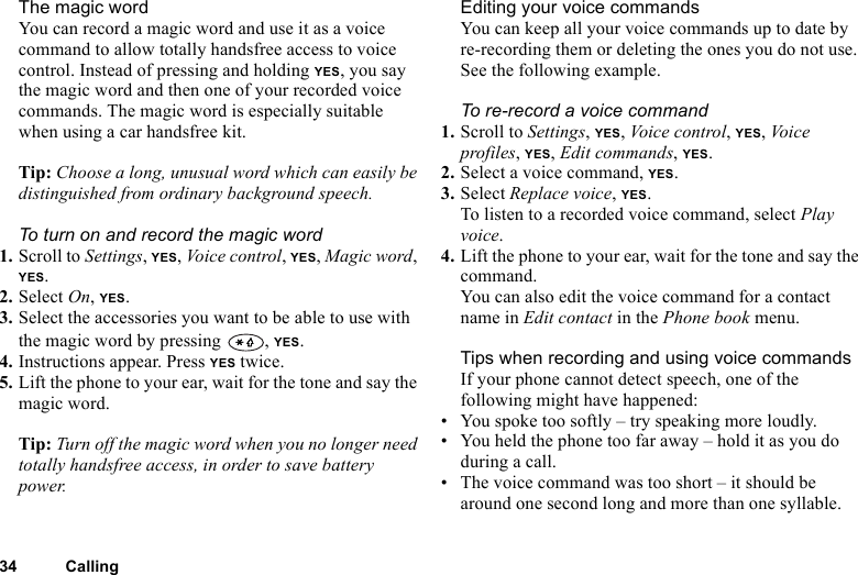 34 CallingThe magic wordYou can record a magic word and use it as a voice command to allow totally handsfree access to voice control. Instead of pressing and holding YES, you say the magic word and then one of your recorded voice commands. The magic word is especially suitable when using a car handsfree kit.Tip: Choose a long, unusual word which can easily be distinguished from ordinary background speech.To turn on and record the magic word1. Scroll to Settings, YES, Voice control, YES, Magic word, YES.2. Select On, YES.3. Select the accessories you want to be able to use with the magic word by pressing  , YES.4. Instructions appear. Press YES twice.5. Lift the phone to your ear, wait for the tone and say the magic word.Tip: Turn off the magic word when you no longer need totally handsfree access, in order to save battery power.Editing your voice commandsYou can keep all your voice commands up to date by re-recording them or deleting the ones you do not use. See the following example.To re-record a voice command1. Scroll to Settings, YES, Voice control, YES, Vo i ce  profiles, YES, Edit commands, YES.2. Select a voice command, YES.3. Select Replace voice, YES.To listen to a recorded voice command, select Play voice.4. Lift the phone to your ear, wait for the tone and say the command.You can also edit the voice command for a contact name in Edit contact in the Phone book menu.Tips when recording and using voice commandsIf your phone cannot detect speech, one of the following might have happened:• You spoke too softly – try speaking more loudly.• You held the phone too far away – hold it as you do during a call.• The voice command was too short – it should be around one second long and more than one syllable.