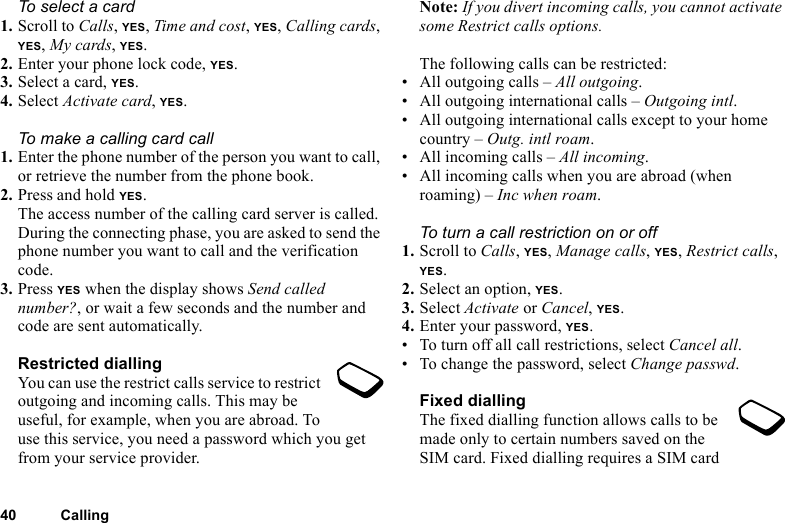 40 CallingTo select a card1. Scroll to Calls, YES, Time and cost, YES, Calling cards, YES, My cards, YES.2. Enter your phone lock code, YES.3. Select a card, YES.4. Select Activate card, YES.To make a calling card call1. Enter the phone number of the person you want to call, or retrieve the number from the phone book.2. Press and hold YES.The access number of the calling card server is called. During the connecting phase, you are asked to send the phone number you want to call and the verification code.3. Press YES when the display shows Send called number?, or wait a few seconds and the number and code are sent automatically.Restricted diallingYou can use the restrict calls service to restrict outgoing and incoming calls. This may be useful, for example, when you are abroad. To use this service, you need a password which you get from your service provider.Note: If you divert incoming calls, you cannot activate some Restrict calls options.The following calls can be restricted:• All outgoing calls – All outgoing.• All outgoing international calls – Outgoing intl.• All outgoing international calls except to your home country – Outg. intl roam.• All incoming calls – All incoming.• All incoming calls when you are abroad (when roaming) – Inc when roam.To turn a call restriction on or off1. Scroll to Calls, YES, Manage calls, YES, Restrict calls, YES.2. Select an option, YES.3. Select Activate or Cancel, YES.4. Enter your password, YES.• To turn off all call restrictions, select Cancel all.• To change the password, select Change passwd.Fixed diallingThe fixed dialling function allows calls to be made only to certain numbers saved on the SIM card. Fixed dialling requires a SIM card 