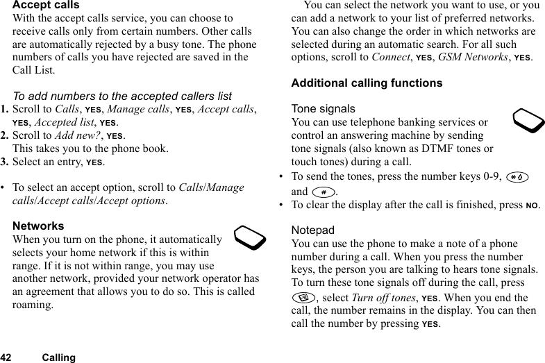 42 CallingAccept callsWith the accept calls service, you can choose to receive calls only from certain numbers. Other calls are automatically rejected by a busy tone. The phone numbers of calls you have rejected are saved in the Call List.To add numbers to the accepted callers list1. Scroll to Calls, YES, Manage calls, YES, Accept calls, YES, Accepted list, YES.2. Scroll to Add new?, YES.This takes you to the phone book.3. Select an entry, YES.• To select an accept option, scroll to Calls/Manage calls/Accept calls/Accept options.NetworksWhen you turn on the phone, it automatically selects your home network if this is within range. If it is not within range, you may use another network, provided your network operator has an agreement that allows you to do so. This is called roaming.You can select the network you want to use, or you can add a network to your list of preferred networks. You can also change the order in which networks are selected during an automatic search. For all such options, scroll to Connect, YES, GSM Networks, YES.Additional calling functionsTone signalsYou can use telephone banking services or control an answering machine by sending tone signals (also known as DTMF tones or touch tones) during a call. • To send the tones, press the number keys 0-9,   and .• To clear the display after the call is finished, press NO.NotepadYou can use the phone to make a note of a phone number during a call. When you press the number keys, the person you are talking to hears tone signals. To turn these tone signals off during the call, press , select Turn off tones, YES. When you end the call, the number remains in the display. You can then call the number by pressing YES.
