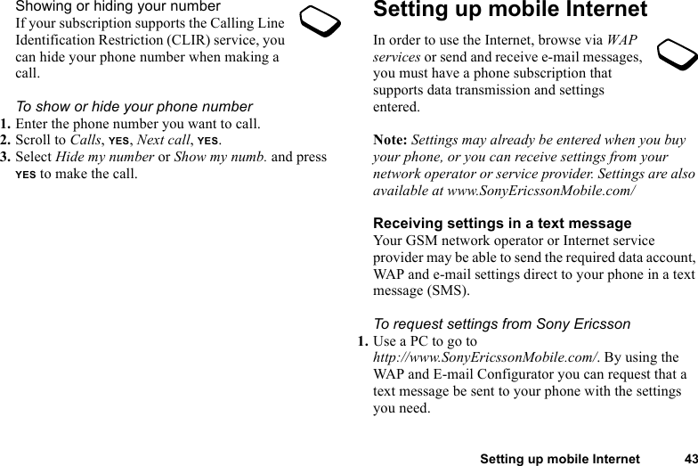 Setting up mobile Internet 43Showing or hiding your numberIf your subscription supports the Calling Line Identification Restriction (CLIR) service, you can hide your phone number when making a call.To show or hide your phone number1. Enter the phone number you want to call.2. Scroll to Calls, YES, Next call, YES.3. Select Hide my number or Show my numb. and press YES to make the call.Setting up mobile InternetIn order to use the Internet, browse via WAP services or send and receive e-mail messages, you must have a phone subscription that supports data transmission and settings entered. Note: Settings may already be entered when you buy your phone, or you can receive settings from your network operator or service provider. Settings are also available at www.SonyEricssonMobile.com/Receiving settings in a text messageYour GSM network operator or Internet service provider may be able to send the required data account, WAP and e-mail settings direct to your phone in a text message (SMS).To request settings from Sony Ericsson1. Use a PC to go to http://www.SonyEricssonMobile.com/. By using the WAP and E-mail Configurator you can request that a text message be sent to your phone with the settings you need.