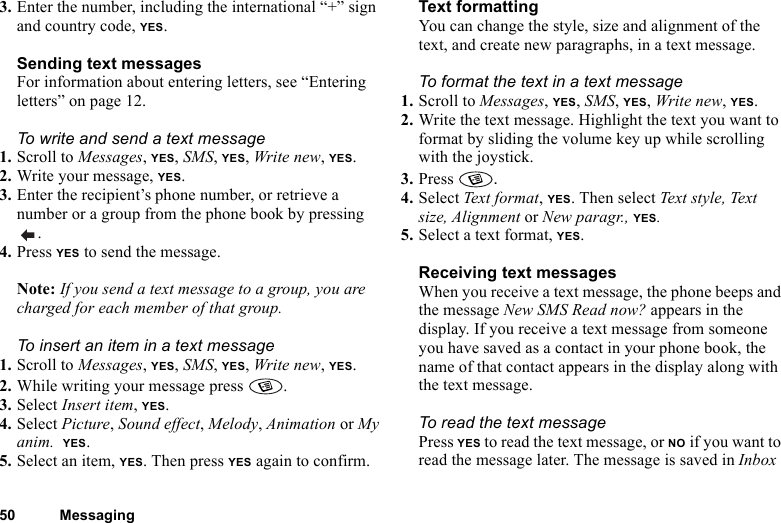 50 Messaging3. Enter the number, including the international “+” sign and country code, YES.Sending text messagesFor information about entering letters, see “Entering letters” on page 12.To write and send a text message1. Scroll to Messages, YES, SMS, YES, Write new, YES.2. Write your message, YES.3. Enter the recipient’s phone number, or retrieve a number or a group from the phone book by pressing .4. Press YES to send the message.Note: If you send a text message to a group, you are charged for each member of that group.To insert an item in a text message1. Scroll to Messages, YES, SMS, YES, Write new, YES.2. While writing your message press  .3. Select Insert item, YES.4. Select Picture, Sound effect, Melody, Animation or My anim.  YES.5. Select an item, YES. Then press YES again to confirm.Text formattingYou can change the style, size and alignment of the text, and create new paragraphs, in a text message.To format the text in a text message1. Scroll to Messages, YES, SMS, YES, Write new, YES.2. Write the text message. Highlight the text you want to format by sliding the volume key up while scrolling with the joystick.3. Press  .4. Select Tex t form at , YES. Then select Text style, Text size, Alignment or New paragr., YES.5. Select a text format, YES.Receiving text messagesWhen you receive a text message, the phone beeps and the message New SMS Read now? appears in the display. If you receive a text message from someone you have saved as a contact in your phone book, the name of that contact appears in the display along with the text message. To read the text messagePress YES to read the text message, or NO if you want to read the message later. The message is saved in Inbox 