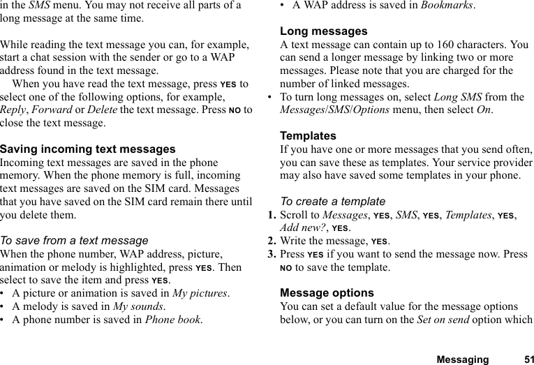 Messaging 51in the SMS menu. You may not receive all parts of a long message at the same time.While reading the text message you can, for example, start a chat session with the sender or go to a WAP address found in the text message.When you have read the text message, press YES to select one of the following options, for example, Reply, Forward or Delete the text message. Press NO to close the text message.Saving incoming text messagesIncoming text messages are saved in the phone memory. When the phone memory is full, incoming text messages are saved on the SIM card. Messages that you have saved on the SIM card remain there until you delete them.To save from a text messageWhen the phone number, WAP address, picture, animation or melody is highlighted, press YES. Then select to save the item and press YES.• A picture or animation is saved in My pictures.• A melody is saved in My sounds.• A phone number is saved in Phone book.• A WAP address is saved in Bookmarks.Long messagesA text message can contain up to 160 characters. You can send a longer message by linking two or more messages. Please note that you are charged for the number of linked messages.• To turn long messages on, select Long SMS from the Messages/SMS/Options menu, then select On.TemplatesIf you have one or more messages that you send often, you can save these as templates. Your service provider may also have saved some templates in your phone.To create a template1. Scroll to Messages, YES, SMS, YES, Templates, YES, Add new?, YES.2. Write the message, YES.3. Press YES if you want to send the message now. Press NO to save the template.Message optionsYou can set a default value for the message options below, or you can turn on the Set on send option which 