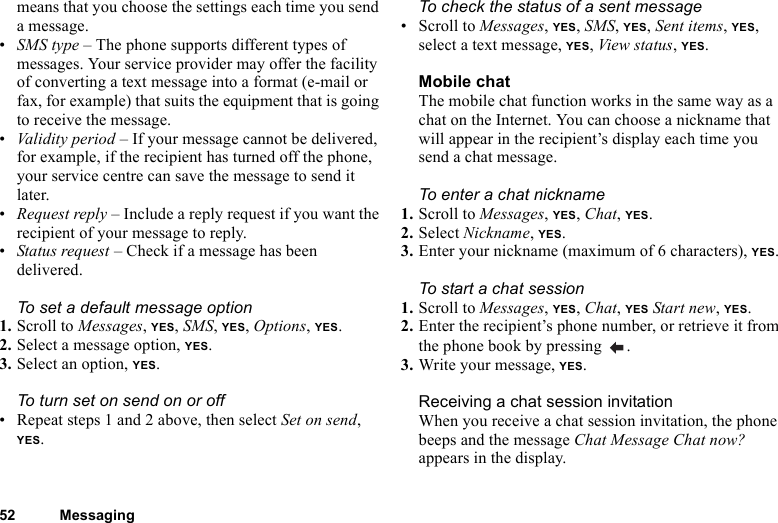 52 Messagingmeans that you choose the settings each time you send a message.•SMS type – The phone supports different types of messages. Your service provider may offer the facility of converting a text message into a format (e-mail or fax, for example) that suits the equipment that is going to receive the message.•Validity period – If your message cannot be delivered, for example, if the recipient has turned off the phone, your service centre can save the message to send it later.•Request reply – Include a reply request if you want the recipient of your message to reply.•Status request – Check if a message has been delivered.To set a default message option1. Scroll to Messages, YES, SMS, YES, Options, YES.2. Select a message option, YES.3. Select an option, YES.To turn set on send on or off• Repeat steps 1 and 2 above, then select Set on send, YES.To check the status of a sent message• Scroll to Messages, YES, SMS, YES, Sent items, YES, select a text message, YES, View status, YES.Mobile chatThe mobile chat function works in the same way as a chat on the Internet. You can choose a nickname that will appear in the recipient’s display each time you send a chat message.To enter a chat nickname1. Scroll to Messages, YES, Chat, YES.2. Select Nickname, YES.3. Enter your nickname (maximum of 6 characters), YES.To start a chat session1. Scroll to Messages, YES, Chat, YES Start new, YES.2. Enter the recipient’s phone number, or retrieve it from the phone book by pressing  .3. Write your message, YES.Receiving a chat session invitationWhen you receive a chat session invitation, the phone beeps and the message Chat Message Chat now? appears in the display.