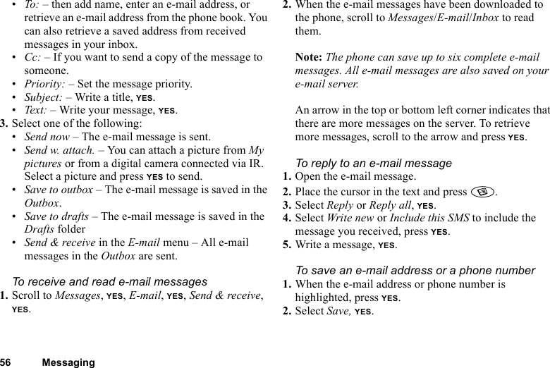 56 Messaging•To: – then add name, enter an e-mail address, or retrieve an e-mail address from the phone book. You can also retrieve a saved address from received messages in your inbox.•Cc: – If you want to send a copy of the message to someone.•Priority: – Set the message priority.•Subject: – Write a title, YES.•Text: – Write your message, YES.3. Select one of the following:•Send now – The e-mail message is sent.•Send w. attach. – You can attach a picture from My pictures or from a digital camera connected via IR. Select a picture and press YES to send.•Save to outbox – The e-mail message is saved in the Outbox.•Save to drafts – The e-mail message is saved in the Drafts folder•Send &amp; receive in the E-mail menu – All e-mail messages in the Outbox are sent.To receive and read e-mail messages1. Scroll to Messages, YES, E-mail, YES, Send &amp; receive, YES.2. When the e-mail messages have been downloaded to the phone, scroll to Messages/E-mail/Inbox to read them.Note: The phone can save up to six complete e-mail messages. All e-mail messages are also saved on your e-mail server.An arrow in the top or bottom left corner indicates that there are more messages on the server. To retrieve more messages, scroll to the arrow and press YES.To reply to an e-mail message1. Open the e-mail message.2. Place the cursor in the text and press  .3. Select Reply or Reply all, YES.4. Select Write new or Include this SMS to include the message you received, press YES.5. Write a message, YES.To save an e-mail address or a phone number1. When the e-mail address or phone number is highlighted, press YES.2. Select Save, YES.