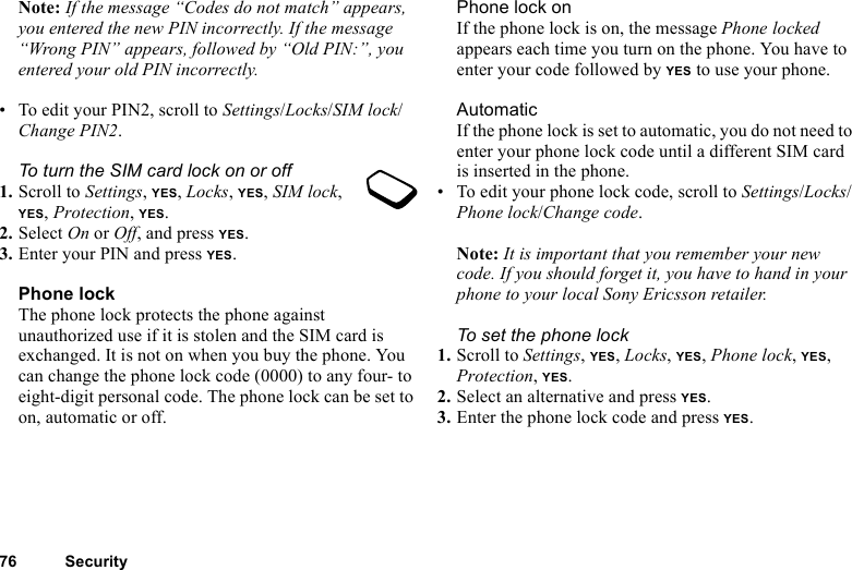 76 SecurityNote: If the message “Codes do not match” appears, you entered the new PIN incorrectly. If the message “Wrong PIN” appears, followed by “Old PIN:”, you entered your old PIN incorrectly.• To edit your PIN2, scroll to Settings/Locks/SIM lock/Change PIN2.To turn the SIM card lock on or off1. Scroll to Settings, YES, Locks, YES, SIM lock, YES, Protection, YES.2. Select On or Off, and press YES.3. Enter your PIN and press YES.Phone lockThe phone lock protects the phone against unauthorized use if it is stolen and the SIM card is exchanged. It is not on when you buy the phone. You can change the phone lock code (0000) to any four- to eight-digit personal code. The phone lock can be set to on, automatic or off.Phone lock onIf the phone lock is on, the message Phone locked appears each time you turn on the phone. You have to enter your code followed by YES to use your phone.AutomaticIf the phone lock is set to automatic, you do not need to enter your phone lock code until a different SIM card is inserted in the phone.• To edit your phone lock code, scroll to Settings/Locks/Phone lock/Change code.Note: It is important that you remember your new code. If you should forget it, you have to hand in your phone to your local Sony Ericsson retailer.To set the phone lock1. Scroll to Settings, YES, Locks, YES, Phone lock, YES, Protection, YES.2. Select an alternative and press YES.3. Enter the phone lock code and press YES.