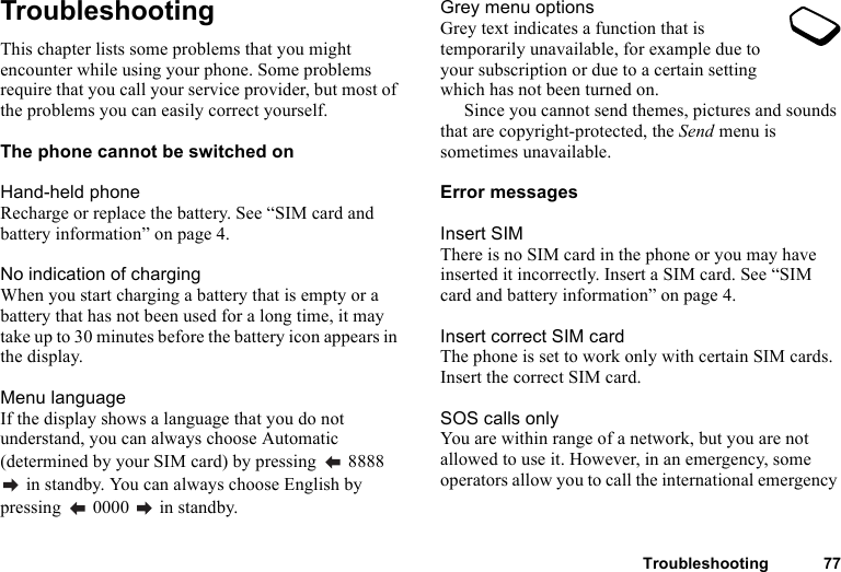 Troubleshooting 77TroubleshootingThis chapter lists some problems that you might encounter while using your phone. Some problems require that you call your service provider, but most of the problems you can easily correct yourself.The phone cannot be switched onHand-held phoneRecharge or replace the battery. See “SIM card and battery information” on page 4.No indication of chargingWhen you start charging a battery that is empty or a battery that has not been used for a long time, it may take up to 30 minutes before the battery icon appears in the display.Menu languageIf the display shows a language that you do not understand, you can always choose Automatic (determined by your SIM card) by pressing   8888  in standby. You can always choose English by pressing   0000   in standby.Grey menu optionsGrey text indicates a function that is temporarily unavailable, for example due to your subscription or due to a certain setting which has not been turned on. Since you cannot send themes, pictures and sounds that are copyright-protected, the Send menu is sometimes unavailable.Error messagesInsert SIMThere is no SIM card in the phone or you may have inserted it incorrectly. Insert a SIM card. See “SIM card and battery information” on page 4.Insert correct SIM cardThe phone is set to work only with certain SIM cards. Insert the correct SIM card.SOS calls onlyYou are within range of a network, but you are not allowed to use it. However, in an emergency, some operators allow you to call the international emergency 