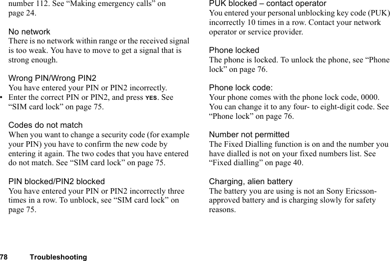78 Troubleshootingnumber 112. See “Making emergency calls” on page 24.No networkThere is no network within range or the received signal is too weak. You have to move to get a signal that is strong enough.Wrong PIN/Wrong PIN2You have entered your PIN or PIN2 incorrectly.• Enter the correct PIN or PIN2, and press YES. See “SIM card lock” on page 75.Codes do not matchWhen you want to change a security code (for example your PIN) you have to confirm the new code by entering it again. The two codes that you have entered do not match. See “SIM card lock” on page 75.PIN blocked/PIN2 blockedYou have entered your PIN or PIN2 incorrectly three times in a row. To unblock, see “SIM card lock” on page 75.PUK blocked – contact operatorYou entered your personal unblocking key code (PUK) incorrectly 10 times in a row. Contact your network operator or service provider.Phone lockedThe phone is locked. To unlock the phone, see “Phone lock” on page 76.Phone lock code:Your phone comes with the phone lock code, 0000. You can change it to any four- to eight-digit code. See “Phone lock” on page 76. Number not permittedThe Fixed Dialling function is on and the number you have dialled is not on your fixed numbers list. See “Fixed dialling” on page 40. Charging, alien batteryThe battery you are using is not an Sony Ericsson-approved battery and is charging slowly for safety reasons.