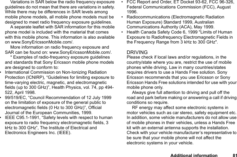 Additional information 81Variations in SAR below the radio frequency exposure guidelines do not mean that there are variations in safety. While there may be differences in SAR levels among mobile phone models, all mobile phone models must be designed to meet radio frequency exposure guidelines.A separate leaflet with SAR information for this mobile phone model is included with the material that comes with this mobile phone. This information is also available on www.SonyEricssonMobile.com/.More information on radio frequency exposure and SAR can be found on: www.SonyEricssonMobile.com/. * Examples of radio-frequency exposure guidelines and standards that Sony Ericsson mobile phone models are designed to conform to:• International Commission on Non-Ionizing Radiation Protection (ICNIRP), “Guidelines for limiting exposure to time-varying electric, magnetic, and electromagnetic fields (up to 300 GHz)”, Health Physics, vol. 74, pp 494-522, April 1998.• 99/519/EC, “Council Recommendation of 12 July 1999 on the limitation of exposure of the general public to electromagnetic fields (0 Hz to 300 GHz)”, Official Journal of the European Communities, 1999.• IEEE C95.1-1991, “Safety levels with respect to human exposure to radio frequency electromagnetic fields, 3 kHz to 300 GHz”, The Institute of Electrical and Electronics Engineers Inc. (IEEE).• FCC Report and Order, ET Docket 93-62, FCC 96-326, Federal Communications Commission (FCC), August 1996.• Radiocommunications (Electromagnetic Radiation Human Exposure) Standard 1999, Australian Communications Authority (ACA), May 1999.• Health Canada Safety Code 6, 1999 &quot;Limits of Human Exposure to Radiofrequency Electromagnetic Fields in the Frequency Range from 3 kHz to 300 GHz&quot;.DRIVINGPlease check if local laws and/or regulations, in the country/state where you are, restrict the use of mobile phones while driving. Law in many countries/states requires drivers to use a Hands Free solution. Sony Ericsson recommends that you use Ericsson or Sony Ericsson Hands Free solutions intended for use with your mobile phone only. Always give full attention to driving and pull off the road and park before making or answering a call if driving conditions so require.RF energy may affect some electronic systems in motor vehicles such as car stereo, safety equipment etc. In addition, some vehicle manufacturers do not allow use of mobile phones in their vehicles, unless a Hands Free kit with an external antenna supports the installation. Check with your vehicle manufacturer’s representative to be sure that your mobile phone will not affect the electronic systems in your vehicle. 