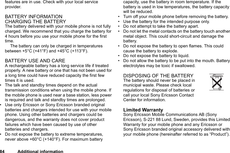 84 Additional informationfeatures are in use. Check with your local service provider.BATTERY INFORMATIONCHARGING THE BATTERYThe battery delivered with your mobile phone is not fully charged. We recommend that you charge the battery for 4 hours before you use your mobile phone for the first time. The battery can only be charged in temperatures between +5°C (+41°F) and +45°C (+113°F).BATTERY USE AND CAREA rechargeable battery has a long service life if treated properly. A new battery or one that has not been used for a long time could have reduced capacity the first few times it is used.• The talk and standby times depend on the actual transmission conditions when using the mobile phone. If the mobile phone is used near a base station, less power is required and talk and standby times are prolonged.• Use only Ericsson or Sony Ericsson branded original batteries and chargers intended for use with your mobile phone. Using other batteries and chargers could be dangerous, and the warranty does not cover product failures which have been caused by use of other batteries and chargers.• Do not expose the battery to extreme temperatures, never above +60°C (+140°F). For maximum battery capacity, use the battery in room temperature. If the battery is used in low temperatures, the battery capacity will be reduced.• Turn off your mobile phone before removing the battery.• Use the battery for the intended purpose only.• Do not attempt to take the battery apart.• Do not let the metal contacts on the battery touch another metal object. This could short-circuit and damage the battery. • Do not expose the battery to open flames. This could cause the battery to explode.• Do not expose the battery to liquid. • Do not allow the battery to be put into the mouth. Battery electrolytes may be toxic if swallowed.DISPOSING OF THE BATTERY The battery should never be placed in municipal waste. Please check local regulations for disposal of batteries or call your local Sony Ericsson Contact Center for information.Limited WarrantySony Ericsson Mobile Communications AB (Sony Ericsson), S-221 88 Lund, Sweden, provides this Limited Warranty for your mobile phone and any Ericsson or Sony Ericsson branded original accessory delivered with your mobile phone (hereinafter referred to as “Product”).