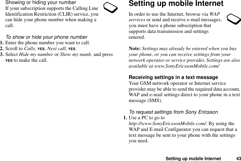 Setting up mobile Internet 43Showing or hiding your numberIf your subscription supports the Calling Line Identification Restriction (CLIR) service, you can hide your phone number when making a call.To show or hide your phone number1. Enter the phone number you want to call.2. Scroll to Calls, YES, Next call, YES.3. Select Hide my number or Show my numb. and press YES to make the call.Setting up mobile InternetIn order to use the Internet, browse via WAP services or send and receive e-mail messages, you must have a phone subscription that supports data transmission and settings entered. Note: Settings may already be entered when you buy your phone, or you can receive settings from your network operator or service provider. Settings are also available at www.SonyEricssonMobile.com/Receiving settings in a text messageYour GSM network operator or Internet service provider may be able to send the required data account, WAP and e-mail settings direct to your phone in a text message (SMS).To request settings from Sony Ericsson1. Use a PC to go to http://www.SonyEricssonMobile.com/. By using the WAP and E-mail Configurator you can request that a text message be sent to your phone with the settings you need.