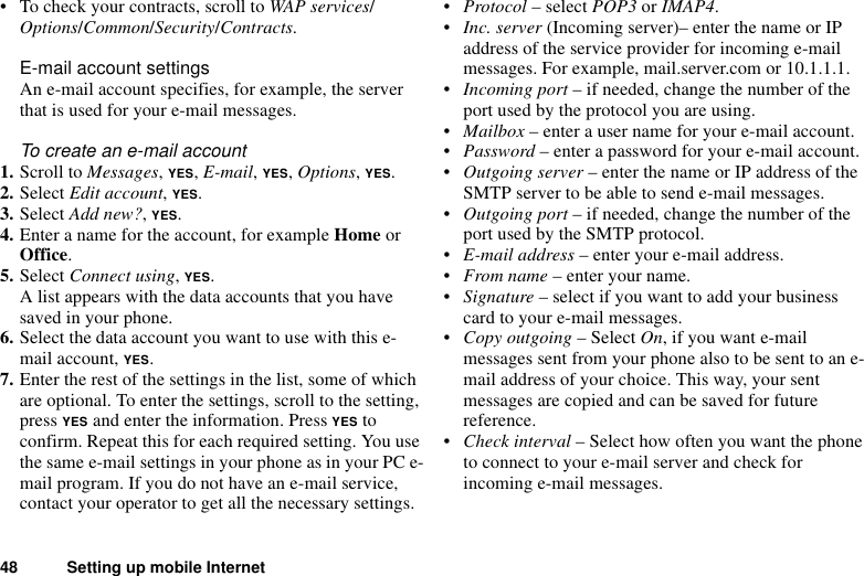 48 Setting up mobile Internet• To check your contracts, scroll to WAP services/Options/Common/Security/Contracts.E-mail account settingsAn e-mail account specifies, for example, the server that is used for your e-mail messages. To create an e-mail account1. Scroll to Messages, YES, E-mail, YES, Options, YES. 2. Select Edit account, YES.3. Select Add new?, YES.4. Enter a name for the account, for example Home or Office.5. Select Connect using, YES. A list appears with the data accounts that you have saved in your phone.6. Select the data account you want to use with this e-mail account, YES.7. Enter the rest of the settings in the list, some of which are optional. To enter the settings, scroll to the setting, press YES and enter the information. Press YES to confirm. Repeat this for each required setting. You use the same e-mail settings in your phone as in your PC e-mail program. If you do not have an e-mail service, contact your operator to get all the necessary settings.•Protocol – select POP3 or IMAP4.•Inc. server (Incoming server)– enter the name or IP address of the service provider for incoming e-mail messages. For example, mail.server.com or 10.1.1.1.•Incoming port – if needed, change the number of the port used by the protocol you are using.•Mailbox – enter a user name for your e-mail account.•Password – enter a password for your e-mail account.•Outgoing server – enter the name or IP address of the SMTP server to be able to send e-mail messages.•Outgoing port – if needed, change the number of the port used by the SMTP protocol.•E-mail address – enter your e-mail address.•From name – enter your name.•Signature – select if you want to add your business card to your e-mail messages.•Copy outgoing – Select On, if you want e-mail messages sent from your phone also to be sent to an e-mail address of your choice. This way, your sent messages are copied and can be saved for future reference.•Check interval – Select how often you want the phone to connect to your e-mail server and check for incoming e-mail messages.