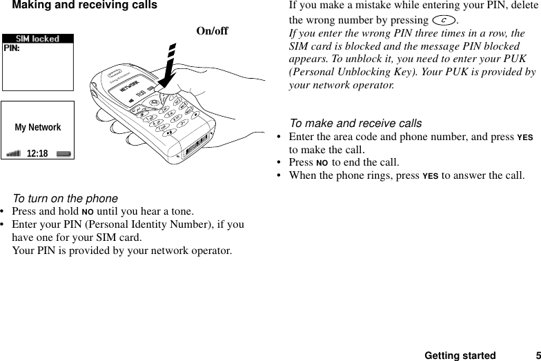 Getting started 5Making and receiving callsTo turn on the phone• Press and hold NO until you hear a tone.• Enter your PIN (Personal Identity Number), if you have one for your SIM card.Your PIN is provided by your network operator.If you make a mistake while entering your PIN, delete the wrong number by pressing  .If you enter the wrong PIN three times in a row, the SIM card is blocked and the message PIN blocked appears. To unblock it, you need to enter your PUK (Personal Unblocking Key). Your PUK is provided by your network operator.To make and receive calls• Enter the area code and phone number, and press YES to make the call.• Press NO to end the call.• When the phone rings, press YES to answer the call.On/offMy Network12:18