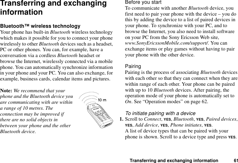 Transferring and exchanging information 61Transferring and exchanging informationBluetooth™ wireless technologyYour phone has built-in Bluetooth wireless technology which makes it possible for you to connect your phone wirelessly to other Bluetooth devices such as a headset, PC or other phones. You can, for example, have a conversation via a cordless Bluetooth headset or browse the Internet, wirelessly connected via a mobile phone. You can automatically synchronize information in your phone and your PC. You can also exchange, for example, business cards, calendar items and pictures.Note: We recommend that your phone and the Bluetooth device you are communicating with are within a range of 10 metres. The connection may be improved if there are no solid objects in between your phone and the other Bluetooth device.Before you startTo communicate with another Bluetooth device, you first need to pair your phone with the device – you do this by adding the device to a list of paired devices in your phone. To synchronize with your PC, and to browse the Internet, you also need to install software on your PC from the Sony Ericsson Web site, www.SonyEricssonMobile.com/support/. You can exchange items or play games without having to pair your phone with the other device.PairingPairing is the process of associating Bluetooth devices with each other so that they can connect when they are within range of each other. Your phone can be paired with up to 10 Bluetooth devices. After pairing, the operation mode of your phone is automatically set to On. See “Operation modes” on page 62.To initiate pairing with a device1. Scroll to Connect, YES, Bluetooth, YES, Paired devices, YES, Add device, YES, Phone initiates, YES.A list of device types that can be paired with your phone is shown. Scroll to a device type and press YES.