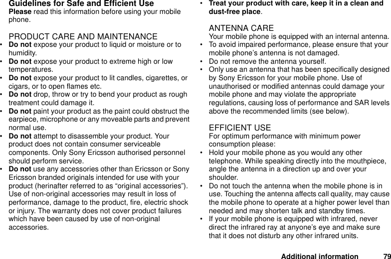 Additional information 79Guidelines for Safe and Efficient UsePlease read this information before using your mobile phone.PRODUCT CARE AND MAINTENANCE•Do not expose your product to liquid or moisture or to humidity.•Do not expose your product to extreme high or low temperatures. •Do not expose your product to lit candles, cigarettes, or cigars, or to open flames etc.•Do not drop, throw or try to bend your product as rough treatment could damage it. •Do not paint your product as the paint could obstruct the earpiece, microphone or any moveable parts and prevent normal use.•Do not attempt to disassemble your product. Your product does not contain consumer serviceable components. Only Sony Ericsson authorised personnel should perform service.•Do not use any accessories other than Ericsson or Sony Ericsson branded originals intended for use with your product (herinafter referred to as “original accessories”). Use of non-original accessories may result in loss of performance, damage to the product, fire, electric shock or injury. The warranty does not cover product failures which have been caused by use of non-original accessories.•Treat your product with care, keep it in a clean and dust-free place. ANTENNA CARE Your mobile phone is equipped with an internal antenna.• To avoid impaired performance, please ensure that your mobile phone’s antenna is not damaged. • Do not remove the antenna yourself.• Only use an antenna that has been specifically designed by Sony Ericsson for your mobile phone. Use of unauthorised or modified antennas could damage your mobile phone and may violate the appropriate regulations, causing loss of performance and SAR levels above the recommended limits (see below).EFFICIENT USEFor optimum performance with minimum power consumption please:• Hold your mobile phone as you would any other telephone. While speaking directly into the mouthpiece, angle the antenna in a direction up and over your shoulder.• Do not touch the antenna when the mobile phone is in use. Touching the antenna affects call quality, may cause the mobile phone to operate at a higher power level than needed and may shorten talk and standby times. • If your mobile phone is equipped with infrared, never direct the infrared ray at anyone’s eye and make sure that it does not disturb any other infrared units. 
