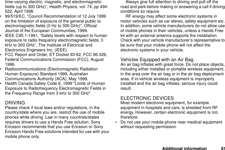 Additional information 81time-varying electric, magnetic, and electromagnetic fields (up to 300 GHz)”, Health Physics, vol. 74, pp 494-522, April 1998.• 99/519/EC, “Council Recommendation of 12 July 1999 on the limitation of exposure of the general public to electromagnetic fields (0 Hz to 300 GHz)”, Official Journal of the European Communities, 1999.• IEEE C95.1-1991, “Safety levels with respect to human exposure to radio frequency electromagnetic fields, 3 kHz to 300 GHz”, The Institute of Electrical and Electronics Engineers Inc. (IEEE).• FCC Report and Order, ET Docket 93-62, FCC 96-326, Federal Communications Commission (FCC), August 1996.• Radiocommunications (Electromagnetic Radiation Human Exposure) Standard 1999, Australian Communications Authority (ACA), May 1999.• Health Canada Safety Code 6, 1999 &quot;Limits of Human Exposure to Radiofrequency Electromagnetic Fields in the Frequency Range from 3 kHz to 300 GHz&quot;.DRIVINGPlease check if local laws and/or regulations, in the country/state where you are, restrict the use of mobile phones while driving. Law in many countries/states requires drivers to use a Hands Free solution. Sony Ericsson recommends that you use Ericsson or Sony Ericsson Hands Free solutions intended for use with your mobile phone only. Always give full attention to driving and pull off the road and park before making or answering a call if driving conditions so require.RF energy may affect some electronic systems in motor vehicles such as car stereo, safety equipment etc. In addition, some vehicle manufacturers do not allow use of mobile phones in their vehicles, unless a Hands Free kit with an external antenna supports the installation. Check with your vehicle manufacturer’s representative to be sure that your mobile phone will not affect the electronic systems in your vehicle. Vehicles Equipped with an Air BagAn air bag inflates with great force. Do not place objects, including either installed or portable wireless equipment, in the area over the air bag or in the air bag deployment area. If in-vehicle wireless equipment is improperly installed and the air bag inflates, serious injury could result. ELECTRONIC DEVICESMost modern electronic equipment, for example equipment in hospitals and cars, is shielded from RF energy. However, certain electronic equipment is not, therefore: • Do not use your mobile phone near medical equipment without requesting permission. 