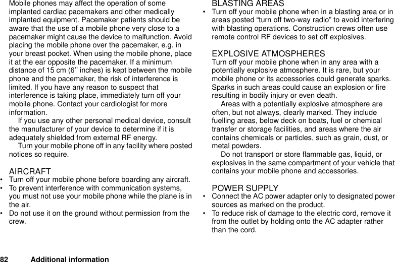 82 Additional informationMobile phones may affect the operation of some implanted cardiac pacemakers and other medically implanted equipment. Pacemaker patients should be aware that the use of a mobile phone very close to a pacemaker might cause the device to malfunction. Avoid placing the mobile phone over the pacemaker, e.g. in your breast pocket. When using the mobile phone, place it at the ear opposite the pacemaker. If a minimum distance of 15 cm (6’’ inches) is kept between the mobile phone and the pacemaker, the risk of interference is limited. If you have any reason to suspect that interference is taking place, immediately turn off your mobile phone. Contact your cardiologist for more information.If you use any other personal medical device, consult the manufacturer of your device to determine if it is adequately shielded from external RF energy.Turn your mobile phone off in any facility where posted notices so require.AIRCRAFT• Turn off your mobile phone before boarding any aircraft.• To prevent interference with communication systems, you must not use your mobile phone while the plane is in the air.• Do not use it on the ground without permission from the crew.BLASTING AREAS• Turn off your mobile phone when in a blasting area or in areas posted “turn off two-way radio” to avoid interfering with blasting operations. Construction crews often use remote control RF devices to set off explosives.EXPLOSIVE ATMOSPHERESTurn off your mobile phone when in any area with a potentially explosive atmosphere. It is rare, but your mobile phone or its accessories could generate sparks. Sparks in such areas could cause an explosion or fire resulting in bodily injury or even death. Areas with a potentially explosive atmosphere are often, but not always, clearly marked. They include fuelling areas, below deck on boats, fuel or chemical transfer or storage facilities, and areas where the air contains chemicals or particles, such as grain, dust, or metal powders.Do not transport or store flammable gas, liquid, or explosives in the same compartment of your vehicle that contains your mobile phone and accessories.POWER SUPPLY• Connect the AC power adapter only to designated power sources as marked on the product.• To reduce risk of damage to the electric cord, remove it from the outlet by holding onto the AC adapter rather than the cord.