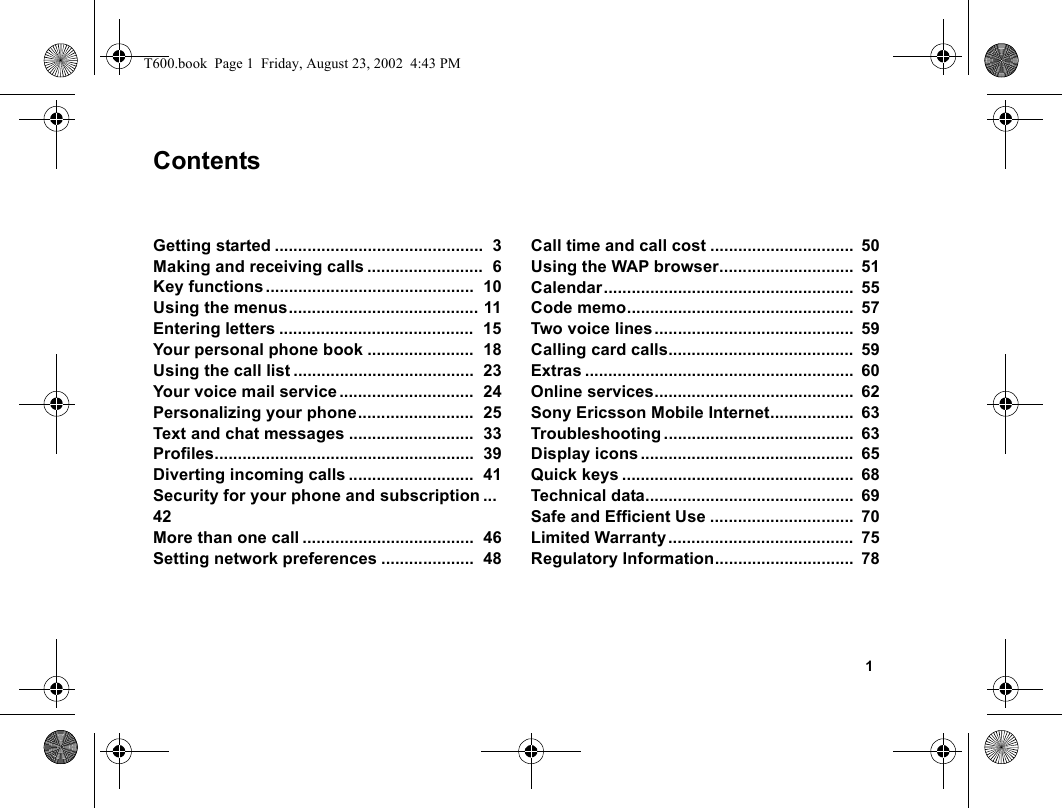 1ContentsGetting started .............................................  3Making and receiving calls .........................  6Key functions.............................................  10Using the menus......................................... 11Entering letters ..........................................  15Your personal phone book .......................  18Using the call list .......................................  23Your voice mail service .............................  24Personalizing your phone.........................  25Text and chat messages ...........................  33Profiles........................................................  39Diverting incoming calls ...........................  41Security for your phone and subscription ...  42More than one call .....................................  46Setting network preferences ....................  48Call time and call cost ...............................  50Using the WAP browser.............................  51Calendar......................................................  55Code memo.................................................  57Two voice lines ...........................................  59Calling card calls........................................  59Extras ..........................................................  60Online services...........................................  62Sony Ericsson Mobile Internet..................  63Troubleshooting .........................................  63Display icons ..............................................  65Quick keys ..................................................  68Technical data.............................................  69Safe and Efficient Use ...............................  70Limited Warranty ........................................  75Regulatory Information..............................  78T600.book  Page 1  Friday, August 23, 2002  4:43 PM