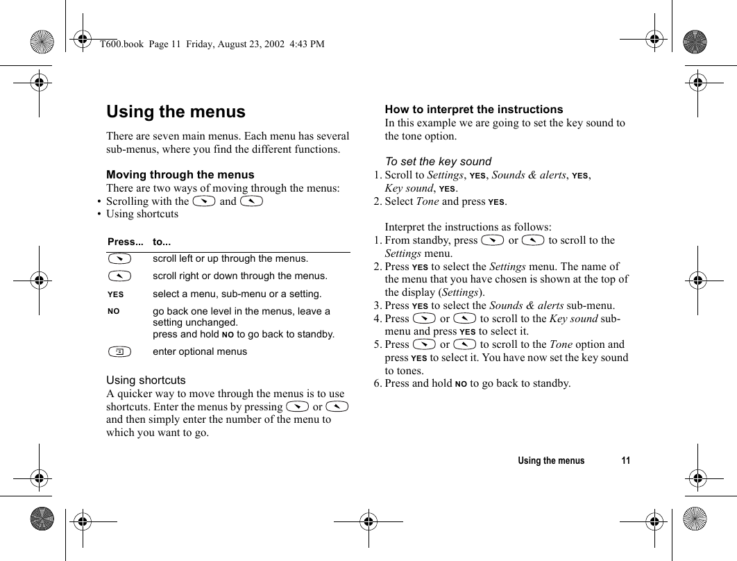 Using the menus 11Using the menusThere are seven main menus. Each menu has several sub-menus, where you find the different functions.Moving through the menusThere are two ways of moving through the menus:• Scrolling with the   and • Using shortcuts Using shortcutsA quicker way to move through the menus is to use shortcuts. Enter the menus by pressing   or   and then simply enter the number of the menu to which you want to go.How to interpret the instructionsIn this example we are going to set the key sound to the tone option.To set the key sound1. Scroll to Settings, YES, Sounds &amp; alerts, YES, Key sound, YES.2. Select Tone and press YES.Interpret the instructions as follows:1. From standby, press   or   to scroll to the Settings menu.2. Press YES to select the Settings menu. The name of the menu that you have chosen is shown at the top of the display (Settings).3. Press YES to select the Sounds &amp; alerts sub-menu.4. Press   or   to scroll to the Key sound sub-menu and press YES to select it.5. Press   or   to scroll to the Tone option and press YES to select it. You have now set the key sound to tones.6. Press and hold NO to go back to standby.Press... to...scroll left or up through the menus.scroll right or down through the menus.YES select a menu, sub-menu or a setting.NO go back one level in the menus, leave a setting unchanged.press and hold NO to go back to standby.enter optional menusT600.book  Page 11  Friday, August 23, 2002  4:43 PM