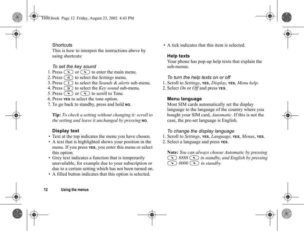 12 Using the menusShortcutsThis is how to interpret the instructions above by using shortcuts:To set the key sound1. Press   or   to enter the main menu.2. Press   to select the Settings menu.3. Press   to select the Sounds &amp; alerts sub-menu.4. Press   to select the Key sound sub-menu.5. Press   or   to scroll to Tone.6. Press YES to select the tone option.7. To go back to standby, press and hold NO.Tip: To check a setting without changing it: scroll to the setting and leave it unchanged by pressing NO.Display text• Text at the top indicates the menu you have chosen.• A text that is highlighted shows your position in the menu. If you press YES, you enter this menu or select this option.• Grey text indicates a function that is temporarily unavailable, for example due to your subscription or due to a certain setting which has not been turned on.• A filled button indicates that this option is selected.• A tick indicates that this item is selected.Help textsYour phone has pop-up help texts that explain the sub-menus. To turn the help texts on or off1. Scroll to Settings, YES, Display, YES, Menu help.2. Select On or Off and press YES.Menu languageMost SIM cards automatically set the display language to the language of the country where you bought your SIM card, Automatic. If this is not the case, the pre-set language is English.To change the display language1. Scroll to Settings, YES, Language, YES, Menus, YES.2. Select a language and press YES.Note: You can always choose Automatic by pressing  8888   in standby, and English by pressing  0000   in standby.T600.book  Page 12  Friday, August 23, 2002  4:43 PM