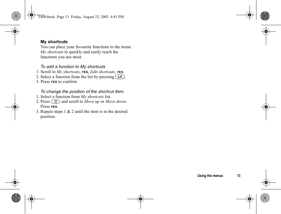 Using the menus 13My shortcutsYou can place your favourite functions in the menu My shortcuts to quickly and easily reach the functions you use most.To add a function to My shortcuts1. Scroll to My shortcuts, YES, Edit shortcuts, YES.2. Select a function from the list by pressing .3. Press YES to confirm.To change the position of the shortcut item.1. Select a function from My shortcuts list. 2. Press   and scroll to Move up or Move down. Press YES.3. Repeat steps 1 &amp; 2 until the item is in the desired position.T600.book  Page 13  Friday, August 23, 2002  4:43 PM