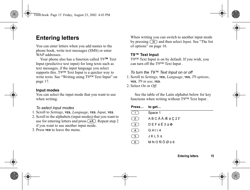 Entering letters 15Entering lettersYou can enter letters when you add names to the phone book, write text messages (SMS) or enter WAP addresses. Your phone also has a function called T9™ Text Input (predictive text input) for long texts such as text messages, if the input language you select supports this. T9™ Text Input is a quicker way to write texts. See “Writing using T9™ Text Input” on page 17.Input modesYou can select the input mode that you want to use when writing.To select input modes1. Scroll to Settings, YES, Language, YES, Input, YES.2. Scroll to the alphabets (input modes) that you want to use for entering letters and press  . Repeat step 2 if you want to use another input mode.3. Press YES to leave the menu. When writing you can switch to another input mode by pressing   and then select Input. See “The list of options” on page 16.T9™ Text Input T9™ Text Input is on by default. If you wish, you can turn off the T9™ Text Input .To turn the T9™ Text Input on or off1. Scroll to Settings, YES, Language, YES, T9 options, YES, T9 in use, YES.2. Select On or Off.See the table of the Latin alphabet below for key functions when writing without T9™ Text Input .Press… to get…Space 1A B C Å Ä Æ à Ç 2 ΓD E F è É 3 ∆ ΦG H I ì 4J K L 5 ΛM N O Ñ Ö Ø ò 6T600.book  Page 15  Friday, August 23, 2002  4:43 PM