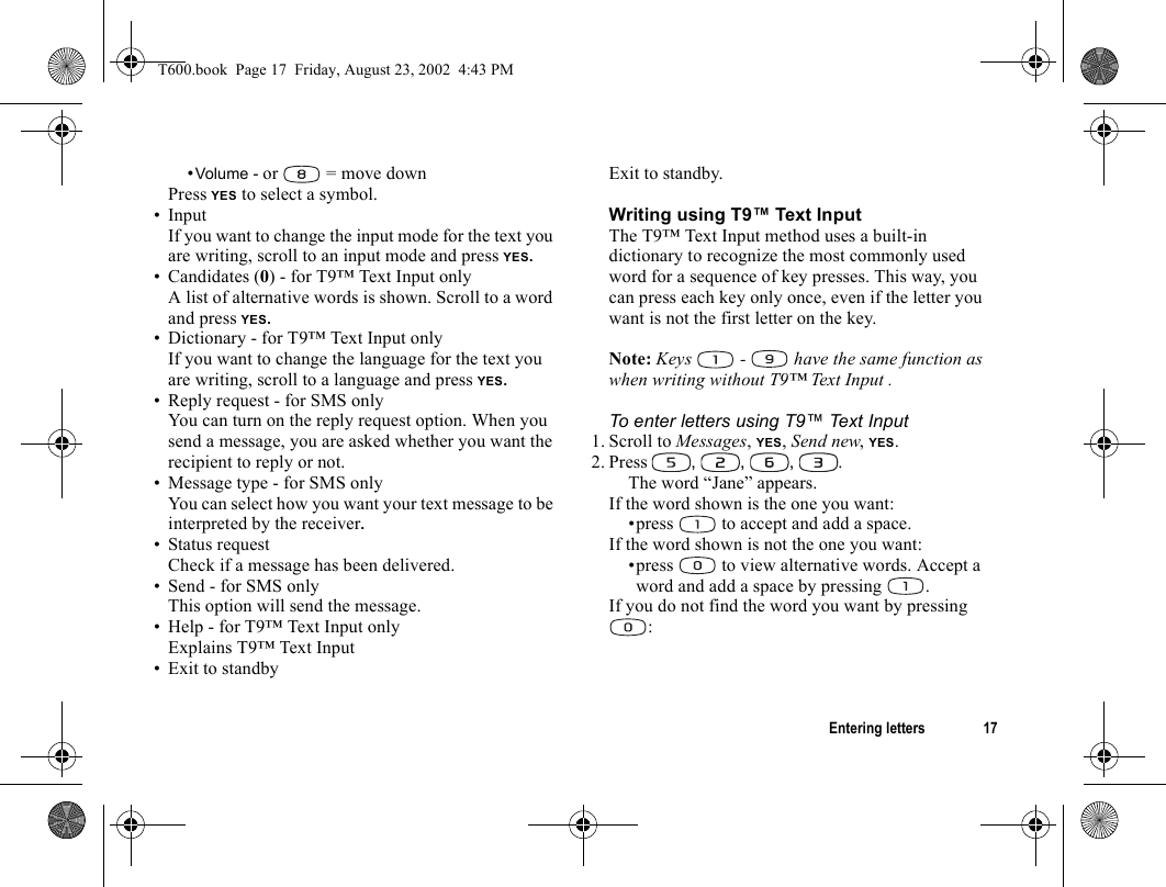 Entering letters 17•Volume - or   = move downPress YES to select a symbol.• InputIf you want to change the input mode for the text you are writing, scroll to an input mode and press YES.• Candidates (0) - for T9™ Text Input onlyA list of alternative words is shown. Scroll to a word and press YES.• Dictionary - for T9™ Text Input onlyIf you want to change the language for the text you are writing, scroll to a language and press YES.• Reply request - for SMS onlyYou can turn on the reply request option. When you send a message, you are asked whether you want the recipient to reply or not.• Message type - for SMS onlyYou can select how you want your text message to be interpreted by the receiver.• Status requestCheck if a message has been delivered.• Send - for SMS onlyThis option will send the message.• Help - for T9™ Text Input onlyExplains T9™ Text Input • Exit to standbyExit to standby.Writing using T9™ Text Input The T9™ Text Input method uses a built-in dictionary to recognize the most commonly used word for a sequence of key presses. This way, you can press each key only once, even if the letter you want is not the first letter on the key.Note: Keys   -   have the same function as when writing without T9™ Text Input .To enter letters using T9™ Text Input 1. Scroll to Messages, YES, Send new, YES.2. Press  , , , .The word “Jane” appears.If the word shown is the one you want:•press   to accept and add a space.If the word shown is not the one you want:•press   to view alternative words. Accept a word and add a space by pressing  .If you do not find the word you want by pressing :T600.book  Page 17  Friday, August 23, 2002  4:43 PM