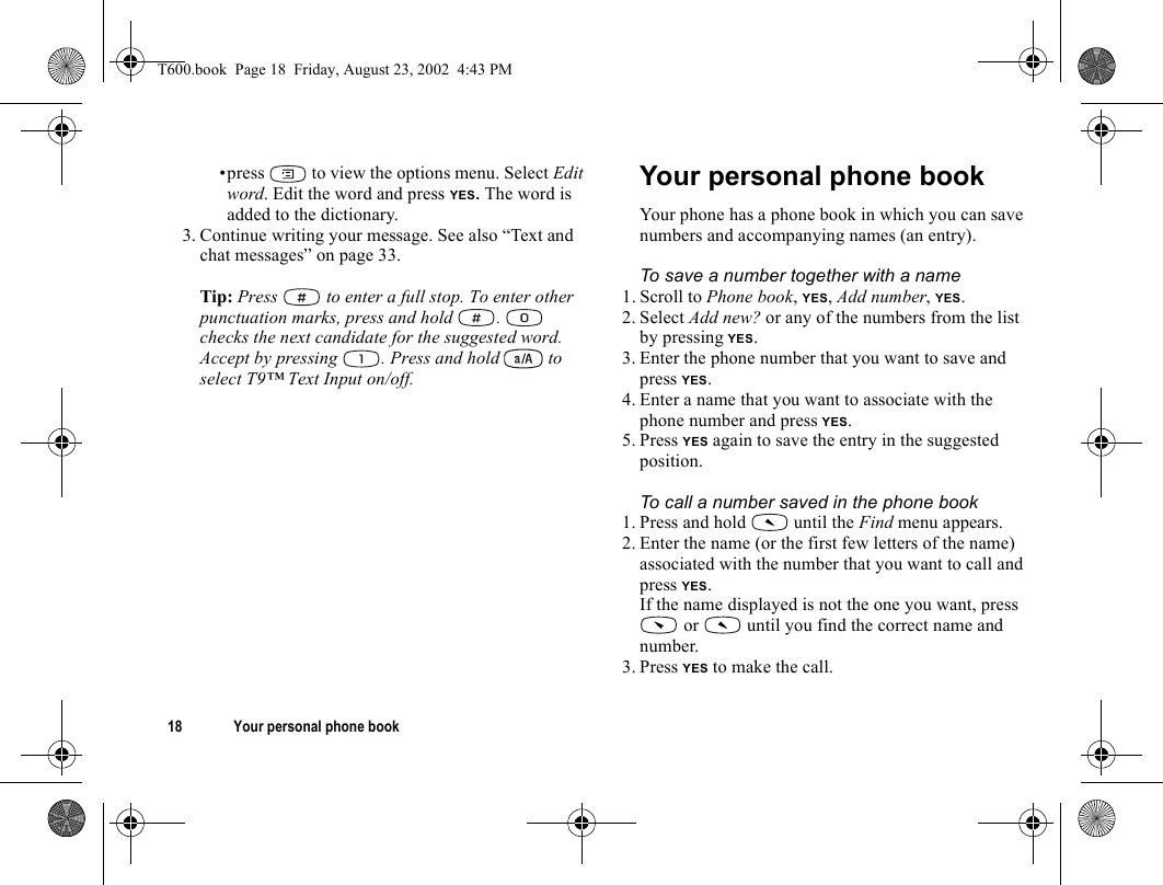 18 Your personal phone book•press   to view the options menu. Select Edit word. Edit the word and press YES. The word is added to the dictionary.3. Continue writing your message. See also “Text and chat messages” on page 33.Tip: Press   to enter a full stop. To enter other punctuation marks, press and hold  .   checks the next candidate for the suggested word. Accept by pressing  . Press and hold   to select T9™ Text Input on/off.Your personal phone bookYour phone has a phone book in which you can save numbers and accompanying names (an entry).To save a number together with a name1. Scroll to Phone book, YES, Add number, YES.2. Select Add new? or any of the numbers from the list by pressing YES.3. Enter the phone number that you want to save and press YES.4. Enter a name that you want to associate with the phone number and press YES.5. Press YES again to save the entry in the suggested position.To call a number saved in the phone book1. Press and hold   until the Find menu appears.2. Enter the name (or the first few letters of the name) associated with the number that you want to call and press YES.If the name displayed is not the one you want, press  or   until you find the correct name and number.3. Press YES to make the call.T600.book  Page 18  Friday, August 23, 2002  4:43 PM