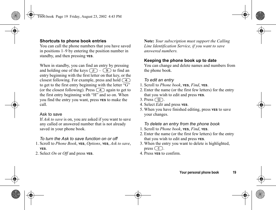 Your personal phone book 19Shortcuts to phone book entriesYou can call the phone numbers that you have saved in positions 1–9 by entering the position number in standby, and then pressing YES.When in standby, you can find an entry by pressing and holding one of the keys   –  to find an entry beginning with the first letter on that key, or the closest following. For example, press and hold   to get to the first entry beginning with the letter “G” (or the closest following). Press   again to get to the first entry beginning with “H” and so on. When you find the entry you want, press YES to make the call.Ask to saveIf Ask to save is on, you are asked if you want to save any called or answered number that is not already saved in your phone book.To turn the Ask to save function on or off1. Scroll to Phone Book, YES, Options, YES, Ask to save, YES.2. Select On or Off and press YES.Note: Your subscription must support the Calling Line Identification Service, if you want to save answered numbers.Keeping the phone book up to dateYou can change and delete names and numbers from the phone book.To edit an entry1. Scroll to Phone book, YES, Find, YES.2. Enter the name (or the first few letters) for the entry that you wish to edit and press YES.3. Press . 4. Select Edit and press YES.5. When you have finished editing, press YES to save your changes.To delete an entry from the phone book1. Scroll to Phone book, YES, Find, YES.2. Enter the name (or the first few letters) for the entry that you wish to edit and press YES.3. When the entry you want to delete is highlighted, press .4. Press YES to confirm.T600.book  Page 19  Friday, August 23, 2002  4:43 PM