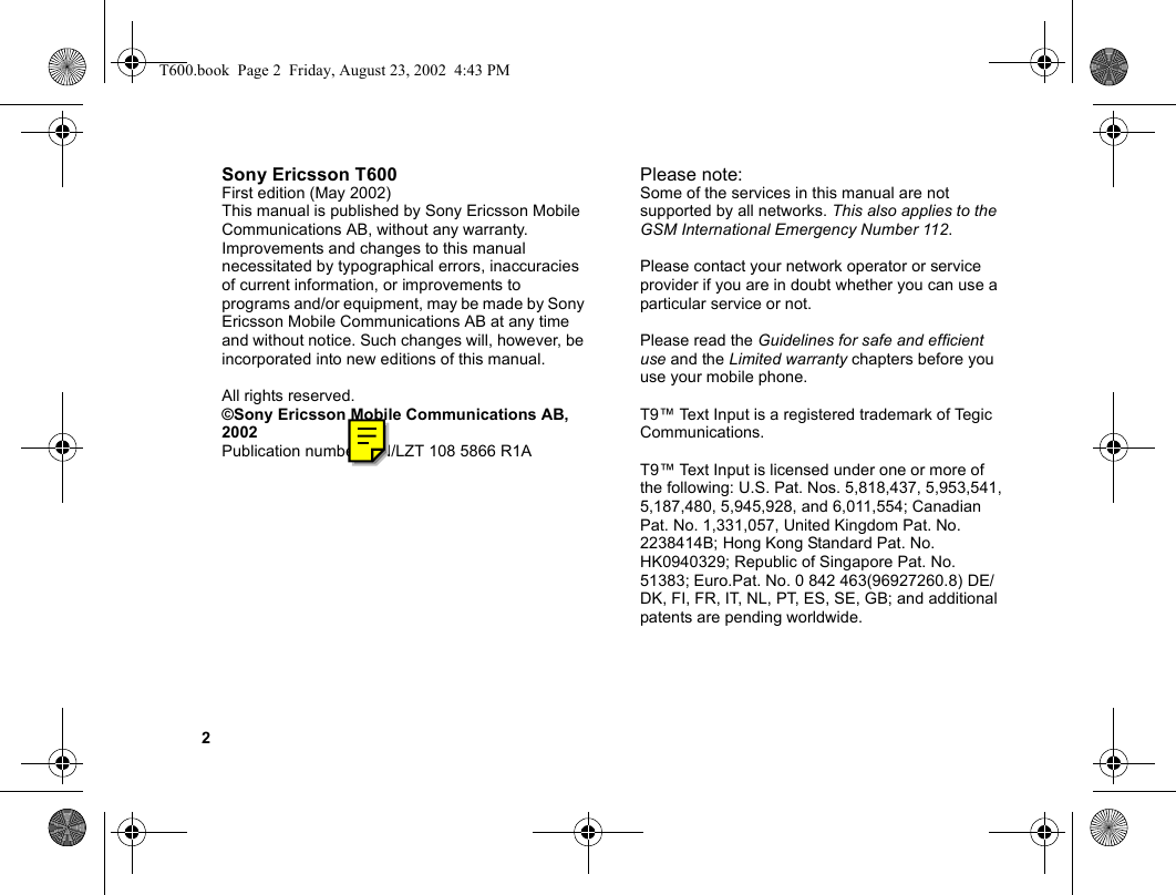 2Sony Ericsson T600First edition (May 2002)This manual is published by Sony Ericsson Mobile Communications AB, without any warranty. Improvements and changes to this manual necessitated by typographical errors, inaccuracies of current information, or improvements to programs and/or equipment, may be made by Sony Ericsson Mobile Communications AB at any time and without notice. Such changes will, however, be incorporated into new editions of this manual.All rights reserved.©Sony Ericsson Mobile Communications AB, 2002Publication number: EN/LZT 108 5866 R1APlease note:Some of the services in this manual are not supported by all networks. This also applies to the GSM International Emergency Number 112.Please contact your network operator or service provider if you are in doubt whether you can use a particular service or not.Please read the Guidelines for safe and efficient use and the Limited warranty chapters before you use your mobile phone.T9™ Text Input is a registered trademark of Tegic Communications.T9™ Text Input is licensed under one or more of the following: U.S. Pat. Nos. 5,818,437, 5,953,541, 5,187,480, 5,945,928, and 6,011,554; Canadian Pat. No. 1,331,057, United Kingdom Pat. No. 2238414B; Hong Kong Standard Pat. No. HK0940329; Republic of Singapore Pat. No. 51383; Euro.Pat. No. 0 842 463(96927260.8) DE/DK, FI, FR, IT, NL, PT, ES, SE, GB; and additional patents are pending worldwide.T600.book  Page 2  Friday, August 23, 2002  4:43 PM