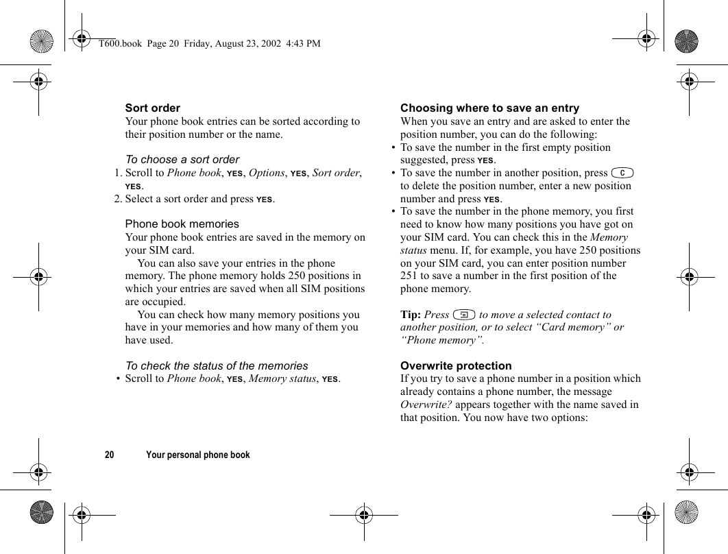 20 Your personal phone bookSort orderYour phone book entries can be sorted according to their position number or the name.To choose a sort order1. Scroll to Phone book, YES, Options, YES, Sort order, YES.2. Select a sort order and press YES.Phone book memoriesYour phone book entries are saved in the memory on your SIM card. You can also save your entries in the phone memory. The phone memory holds 250 positions in which your entries are saved when all SIM positions are occupied.You can check how many memory positions you have in your memories and how many of them you have used.To check the status of the memories• Scroll to Phone book, YES, Memory status, YES.Choosing where to save an entryWhen you save an entry and are asked to enter the position number, you can do the following:• To save the number in the first empty position suggested, press YES.• To save the number in another position, press   to delete the position number, enter a new position number and press YES.• To save the number in the phone memory, you first need to know how many positions you have got on your SIM card. You can check this in the Memory status menu. If, for example, you have 250 positions on your SIM card, you can enter position number 251 to save a number in the first position of the phone memory.Tip: Press   to move a selected contact to another position, or to select “Card memory” or “Phone memory”.Overwrite protectionIf you try to save a phone number in a position which already contains a phone number, the message Overwrite? appears together with the name saved in that position. You now have two options: T600.book  Page 20  Friday, August 23, 2002  4:43 PM