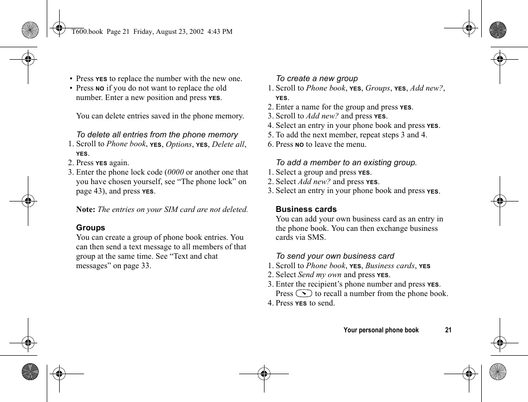 Your personal phone book 21• Press YES to replace the number with the new one.• Press NO if you do not want to replace the old number. Enter a new position and press YES.You can delete entries saved in the phone memory.To delete all entries from the phone memory1. Scroll to Phone book, YES, Options, YES, Delete all, YES.2. Press YES again.3. Enter the phone lock code (0000 or another one that you have chosen yourself, see “The phone lock” on page 43), and press YES.Note: The entries on your SIM card are not deleted.GroupsYou can create a group of phone book entries. You can then send a text message to all members of that group at the same time. See “Text and chat messages” on page 33.To create a new group1. Scroll to Phone book, YES, Groups, YES, Add new?, YES.2. Enter a name for the group and press YES.3. Scroll to Add new? and press YES.4. Select an entry in your phone book and press YES.5. To add the next member, repeat steps 3 and 4.6. Press NO to leave the menu.To add a member to an existing group.1. Select a group and press YES.2. Select Add new? and press YES.3. Select an entry in your phone book and press YES.Business cardsYou can add your own business card as an entry in the phone book. You can then exchange business cards via SMS. To send your own business card1. Scroll to Phone book, YES, Business cards, YES2. Select Send my own and press YES.3. Enter the recipient’s phone number and press YES.Press   to recall a number from the phone book.4. Press YES to send.T600.book  Page 21  Friday, August 23, 2002  4:43 PM