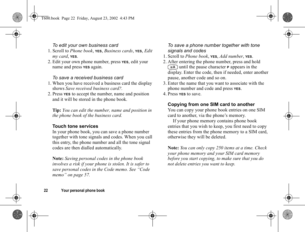 22 Your personal phone bookTo edit your own business card1. Scroll to Phone book, YES, Business cards, YES, Edit my card, YES.2. Edit your own phone number, press YES, edit your name and press YES again.To save a received business card1. When you have received a business card the display shows Save received business card?.2. Press YES to accept the number, name and position and it will be stored in the phone book.Tip: You can edit the number, name and position in the phone book of the business card.Touch tone servicesIn your phone book, you can save a phone number together with tone signals and codes. When you call this entry, the phone number and all the tone signal codes are then dialled automatically.Note: Saving personal codes in the phone book involves a risk if your phone is stolen. It is safer to save personal codes in the Code memo. See “Code memo” on page 57.To save a phone number together with tone signals and codes1. Scroll to Phone book, YES, Add number, YES.2. After entering the phone number, press and hold  until the pause character P appears in the display. Enter the code, then if needed, enter another pause, another code and so on.3. Enter the name that you want to associate with the phone number and code and press YES.4. Press YES to save.Copying from one SIM card to anotherYou can copy your phone book entries on one SIM card to another, via the phone’s memory.If your phone memory contains phone book entries that you wish to keep, you first need to copy these entries from the phone memory to a SIM card, otherwise they will be deleted.Note: You can only copy 250 items at a time. Check your phone memory and your SIM card memory before you start copying, to make sure that you do not delete entries you want to keep.T600.book  Page 22  Friday, August 23, 2002  4:43 PM
