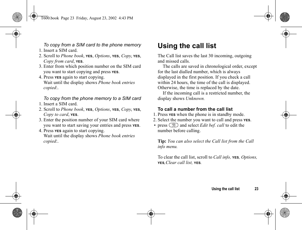 Using the call list 23To copy from a SIM card to the phone memory1. Insert a SIM card.2. Scroll to Phone book, YES, Options, YES, Copy, YES, Copy from card, YES.3. Enter from which position number on the SIM card you want to start copying and press YES.4. Press YES again to start copying.Wait until the display shows Phone book entries copied:.To copy from the phone memory to a SIM card1. Insert a SIM card.2. Scroll to Phone book, YES, Options, YES, Copy, YES, Copy to card, YES.3. Enter the position number of your SIM card where you want to start saving your entries and press YES.4. Press YES again to start copying.Wait until the display shows Phone book entries copied:.Using the call listThe Call list saves the last 30 incoming, outgoing and missed calls.The calls are saved in chronological order, except for the last dialled number, which is always displayed in the first position. If you check a call within 24 hours, the time of the call is displayed. Otherwise, the time is replaced by the date.If the incoming call is a restricted number, the display shows Unknown.To call a number from the call list1. Press YES when the phone is in standby mode.2. Select the number you want to call and press YES.• press   and select Edit bef. call to edit the number before calling.Tip: You can also select the Call list from the Call info menu.To clear the call list, scroll to Call info, YES, Options, YES,Clear call list, YES.T600.book  Page 23  Friday, August 23, 2002  4:43 PM