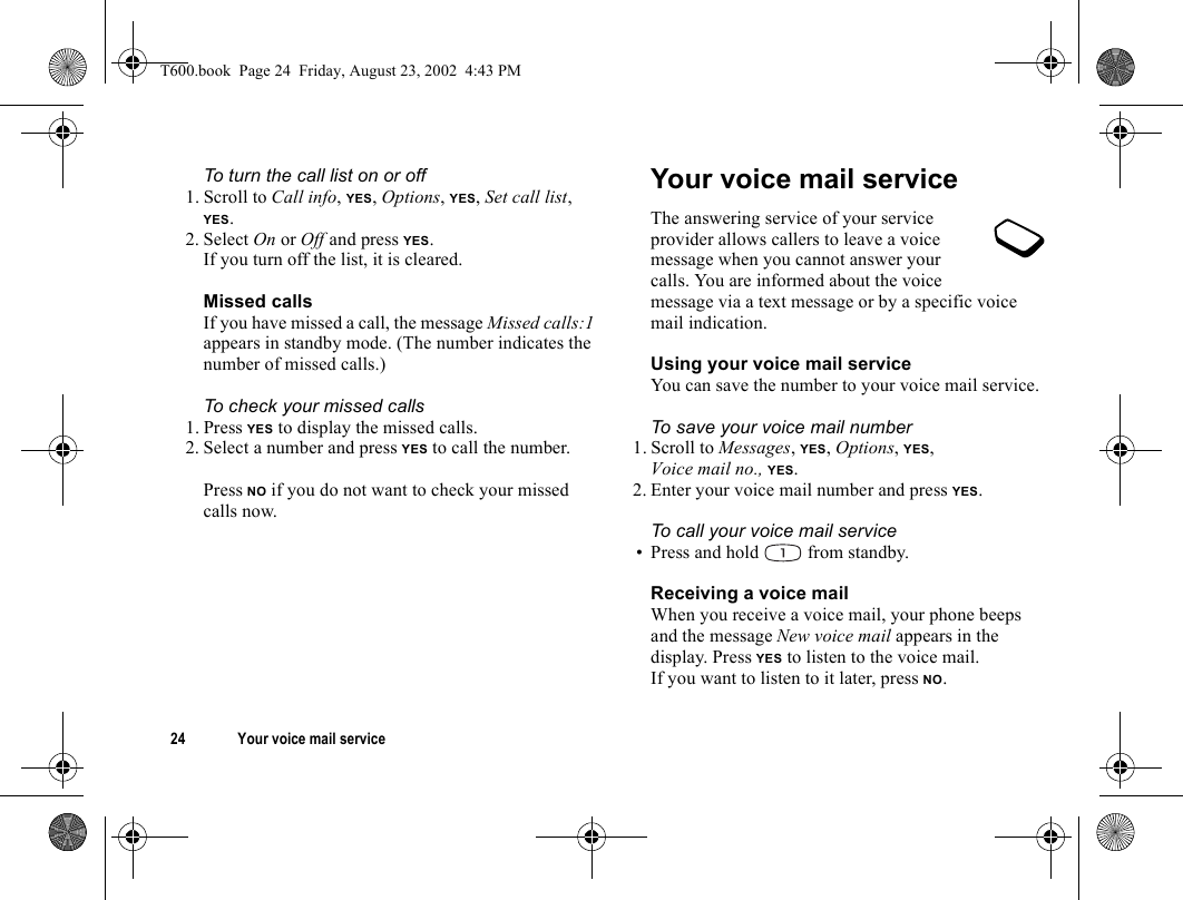 24 Your voice mail serviceTo turn the call list on or off1. Scroll to Call info, YES, Options, YES, Set call list, YES. 2. Select On or Off and press YES.If you turn off the list, it is cleared.Missed callsIf you have missed a call, the message Missed calls:1 appears in standby mode. (The number indicates the number of missed calls.)To check your missed calls1. Press YES to display the missed calls.2. Select a number and press YES to call the number.Press NO if you do not want to check your missed calls now.Your voice mail serviceThe answering service of your service provider allows callers to leave a voice message when you cannot answer your calls. You are informed about the voice message via a text message or by a specific voice mail indication.Using your voice mail serviceYou can save the number to your voice mail service.To save your voice mail number1. Scroll to Messages, YES, Options, YES, Voice mail no., YES.2. Enter your voice mail number and press YES.To call your voice mail service• Press and hold   from standby.Receiving a voice mailWhen you receive a voice mail, your phone beeps and the message New voice mail appears in the display. Press YES to listen to the voice mail.If you want to listen to it later, press NO.T600.book  Page 24  Friday, August 23, 2002  4:43 PM