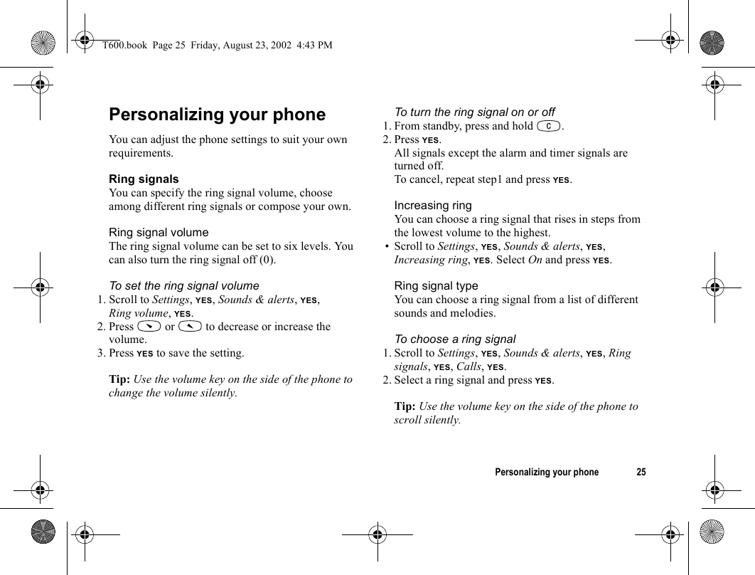 Personalizing your phone 25Personalizing your phoneYou can adjust the phone settings to suit your own requirements.Ring signalsYou can specify the ring signal volume, choose among different ring signals or compose your own.Ring signal volumeThe ring signal volume can be set to six levels. You can also turn the ring signal off (0).To set the ring signal volume1. Scroll to Settings, YES, Sounds &amp; alerts, YES, Ring volume, YES.2. Press   or   to decrease or increase the volume.3. Press YES to save the setting.Tip: Use the volume key on the side of the phone to change the volume silently.To turn the ring signal on or off1. From standby, press and hold  .2. Press YES.All signals except the alarm and timer signals are turned off.To cancel, repeat step1 and press YES.Increasing ringYou can choose a ring signal that rises in steps from the lowest volume to the highest.• Scroll to Settings, YES, Sounds &amp; alerts, YES, Increasing ring, YES. Select On and press YES.Ring signal typeYou can choose a ring signal from a list of different sounds and melodies.To choose a ring signal1. Scroll to Settings, YES, Sounds &amp; alerts, YES, Ring signals, YES, Calls, YES.2. Select a ring signal and press YES.Tip: Use the volume key on the side of the phone to scroll silently.T600.book  Page 25  Friday, August 23, 2002  4:43 PM