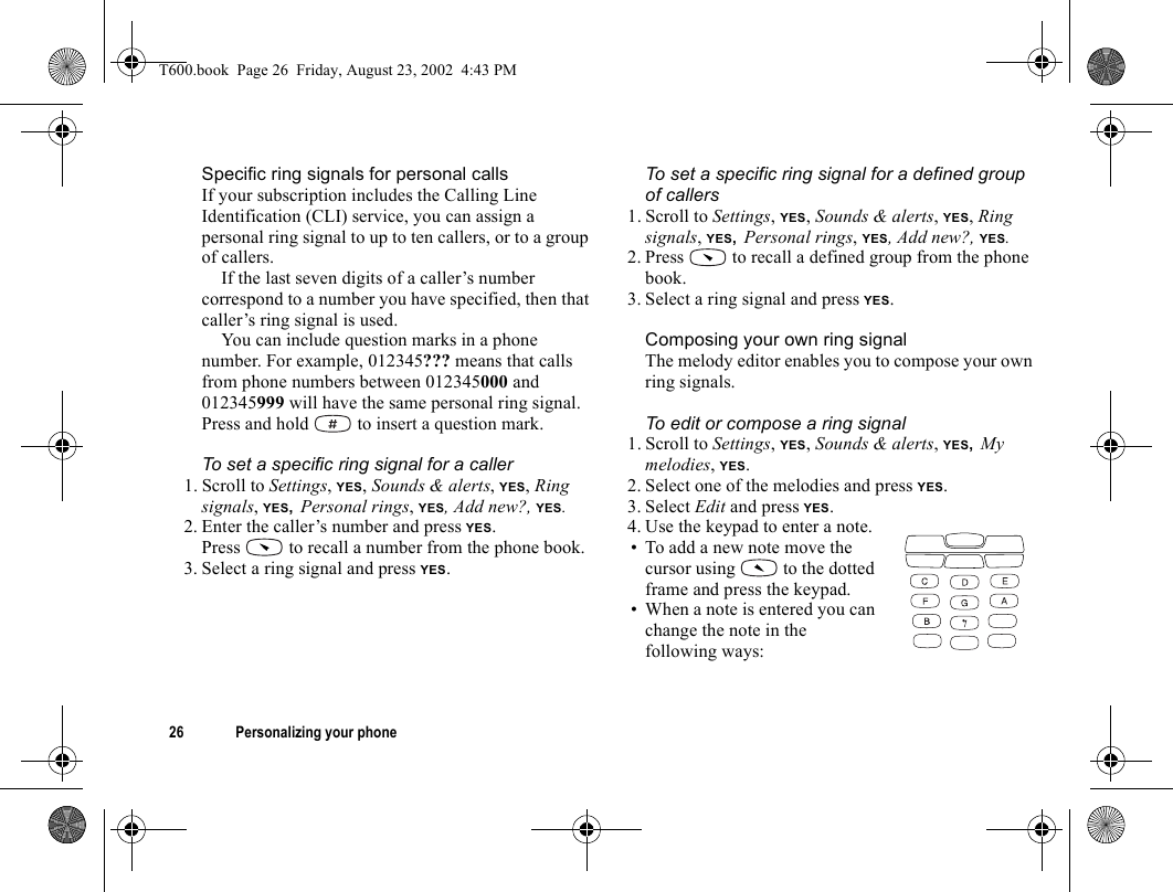 26 Personalizing your phoneSpecific ring signals for personal callsIf your subscription includes the Calling Line Identification (CLI) service, you can assign a personal ring signal to up to ten callers, or to a group of callers.If the last seven digits of a caller’s number correspond to a number you have specified, then that caller’s ring signal is used.You can include question marks in a phone number. For example, 012345??? means that calls from phone numbers between 012345000 and 012345999 will have the same personal ring signal. Press and hold   to insert a question mark.To set a specific ring signal for a caller1. Scroll to Settings, YES, Sounds &amp; alerts, YES, Ring signals, YES, Personal rings, YES, Add new?, YES.2. Enter the caller’s number and press YES.Press   to recall a number from the phone book.3. Select a ring signal and press YES.To set a specific ring signal for a defined group of callers1. Scroll to Settings, YES, Sounds &amp; alerts, YES, Ring signals, YES, Personal rings, YES, Add new?, YES.2. Press   to recall a defined group from the phone book.3. Select a ring signal and press YES.Composing your own ring signalThe melody editor enables you to compose your own ring signals.To edit or compose a ring signal1. Scroll to Settings, YES, Sounds &amp; alerts, YES, My melodies, YES.2. Select one of the melodies and press YES.3. Select Edit and press YES.4. Use the keypad to enter a note.• To add a new note move the cursor using   to the dotted frame and press the keypad.• When a note is entered you can change the note in the following ways:T600.book  Page 26  Friday, August 23, 2002  4:43 PM