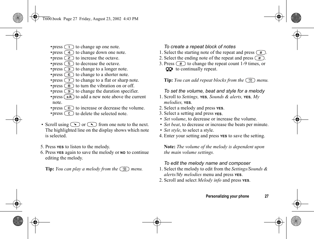 Personalizing your phone 27•press   to change up one note.•press   to change down one note.•press   to increase the octave.•press   to decrease the octave.•press   to change to a longer note.•press   to change to a shorter note.•press   to change to a flat or sharp note.•press   to turn the vibration on or off.•press   to change the duration specifier.•press   to add a new note above the current note.•press   to increase or decrease the volume.•press   to delete the selected note.• Scroll using   or   from one note to the next. The highlighted line on the display shows which note is selected.5. Press YES to listen to the melody.6. Press YES again to save the melody or NO to continue editing the melody.Tip: You can play a melody from the   menu.To create a repeat block of notes1. Select the starting note of the repeat and press  .2. Select the ending note of the repeat and press  .3. Press   to change the repeat count 1-9 times, or  to continually repeat.Tip: You can add repeat blocks from the   menu.To set the volume, beat and style for a melody1. Scroll to Settings, YES, Sounds &amp; alerts, YES, My melodies, YES.2. Select a melody and press YES.3. Select a setting and press YES.•Set volume, to decrease or increase the volume.•Set beat, to decrease or increase the beats per minute.•Set style, to select a style.4. Enter your setting and press YES to save the setting.Note: The volume of the melody is dependent upon the main volume settings.To edit the melody name and composer1. Select the melody to edit from the Settings/Sounds &amp; alerts/My melodies menu and press YES.2. Scroll and select Melody info and press YES.T600.book  Page 27  Friday, August 23, 2002  4:43 PM