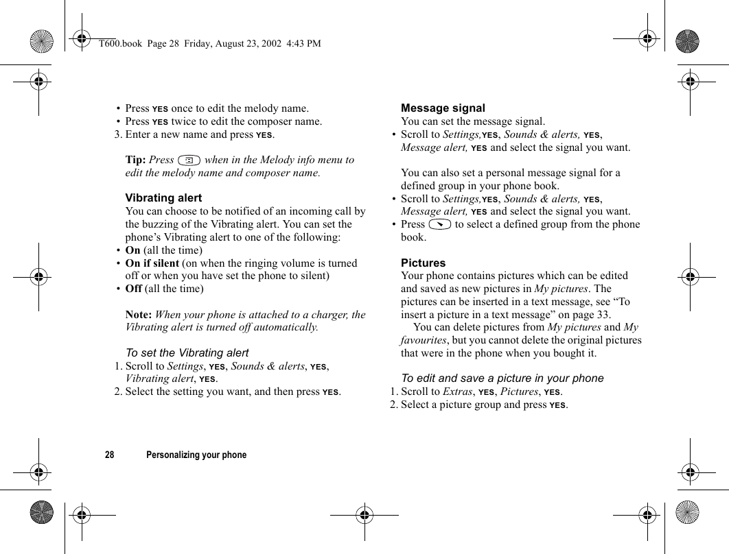 28 Personalizing your phone• Press YES once to edit the melody name.• Press YES twice to edit the composer name.3. Enter a new name and press YES.Tip: Press   when in the Melody info menu to edit the melody name and composer name.Vibrating alertYou can choose to be notified of an incoming call by the buzzing of the Vibrating alert. You can set the phone’s Vibrating alert to one of the following:•On (all the time)•On if silent (on when the ringing volume is turned off or when you have set the phone to silent)•Off (all the time)Note: When your phone is attached to a charger, the Vibrating alert is turned off automatically.To set the Vibrating alert1. Scroll to Settings, YES, Sounds &amp; alerts, YES, Vibrating alert, YES.2. Select the setting you want, and then press YES.Message signalYou can set the message signal. • Scroll to Settings,YES, Sounds &amp; alerts, YES, Message alert, YES and select the signal you want.You can also set a personal message signal for a defined group in your phone book. • Scroll to Settings,YES, Sounds &amp; alerts, YES, Message alert, YES and select the signal you want.• Press   to select a defined group from the phone book.PicturesYour phone contains pictures which can be edited and saved as new pictures in My pictures. The pictures can be inserted in a text message, see “To insert a picture in a text message” on page 33.You can delete pictures from My pictures and My favourites, but you cannot delete the original pictures that were in the phone when you bought it.To edit and save a picture in your phone1. Scroll to Extras, YES, Pictures, YES.2. Select a picture group and press YES.T600.book  Page 28  Friday, August 23, 2002  4:43 PM
