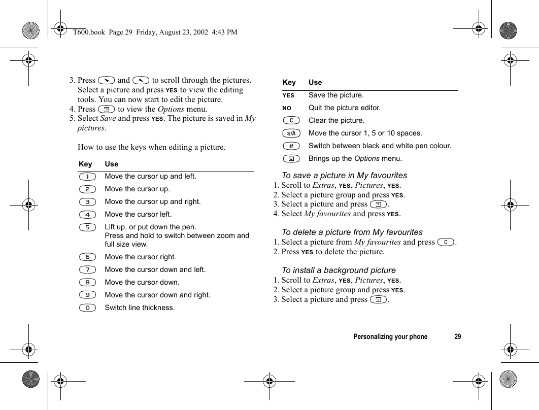 Personalizing your phone 293. Press   and   to scroll through the pictures.Select a picture and press YES to view the editing tools. You can now start to edit the picture.4. Press   to view the Options menu.5. Select Save and press YES. The picture is saved in My pictures.How to use the keys when editing a picture.To save a picture in My favourites1. Scroll to Extras, YES, Pictures, YES.2. Select a picture group and press YES.3. Select a picture and press  .4. Select My favourites and press YES.To delete a picture from My favourites1. Select a picture from My favourites and press  .2. Press YES to delete the picture.To install a background picture1. Scroll to Extras, YES, Pictures, YES.2. Select a picture group and press YES.3. Select a picture and press  .Key UseMove the cursor up and left.Move the cursor up.Move the cursor up and right.Move the cursor left.Lift up, or put down the pen.Press and hold to switch between zoom and full size view.Move the cursor right.Move the cursor down and left.Move the cursor down.Move the cursor down and right.Switch line thickness.YES Save the picture.NO Quit the picture editor.Clear the picture.Move the cursor 1, 5 or 10 spaces.Switch between black and white pen colour.Brings up the Options menu.Key UseT600.book  Page 29  Friday, August 23, 2002  4:43 PM